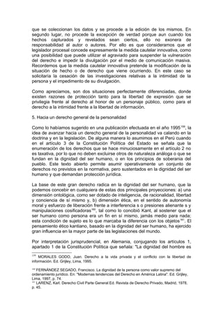 que se coleccionan los datos y se procede a la edición de los mismos. En
segundo lugar, no procede la excepción de verdad porque aun cuando los
hechos capturados y revelados sean ciertos, ello no exonera de
responsabilidad al autor o autores. Por ello es que consideramos que el
legislador procesal concede expresamente la medida cautelar innovativa, como
una posibilidad que puede utilizar el agraviado para suspender la vulneración
del derecho e impedir la divulgación por el medio de comunicación masiva.
Recordemos que la medida cautelar innovativa pretende la modificación de la
situación de hecho o de derecho que viene ocurriendo. En este caso se
solicitaría la cesación de las investigaciones relativas a la intimidad de la
persona y el impedimento de su divulgación.
Como apreciamos, son dos situaciones perfectamente diferenciadas, donde
existen razones de protección tanto para la libertad de expresión que se
privilegia frente al derecho al honor de un personaje público, como para el
derecho a la intimidad frente a la libertad de información.
5. Hacia un derecho general de la personalidad
Como lo habíamos sugerido en una publicación efectuada en el año 1995159
, la
idea de avanzar hacia un derecho general de la personalidad va calando en la
doctrina y en la legislación. De alguna manera lo asumimos en el Perú cuando
en el artículo 3 de la Constitución Política del Estado se señala que la
enumeración de los derechos que se hace minuciosamente en el artículo 2 no
es taxativa, por lo que no deben excluirse otros de naturaleza análoga o que se
fundan en la dignidad del ser humano, o en los principios de soberania del
pueblo. Este texto abierto permite asumir operativamente un conjunto de
derechos no previstos en la normativa, pero sustentados en la dignidad del ser
humano y que demandan protección jurídica.
La base de este gran derecho radica en la dignidad del ser humano, que la
podemos concebir en cualquiera de estas dos principales proyecciones: a) una
dimensión ontológica, como ser dotado de inteligencia, de racionalidad, libertad
y conciencia de sí mismo y, b) dimensión ética, en el sentido de autonomía
moral y esfuerzo de liberación frente a interferencia s o presiones alienante s y
manipulaciones cosificadoras160
, tal como lo concibió Kant, al sostener que el
ser humano como persona era un fin en sí mismo, jamás medio para nada;
esta condición de sujeto es lo que marcaba la diferencia con los objetos161
. El
pensamiento ético kantiano, basado en la dignidad del ser humano, ha ejercido
gran influencia en la mayor parte de las legislaciones del mundo.
Por interpretación jurisprudencial, en Alemania, conjugando los artículos 1,
apartado 1 de la Constitución Política que señala: "La dignidad del hombre es
159
MORALES GODO, Juan. Derecho a la vida privada y el conflicto con la libertad de
información. Ed. Grijley, Lima, 1995.
160
FERNÁNDEZ SEGADO, Francisco. La dignidad de la persona como valor supremo del
ordenamiento jurídico. En: "Modernas tendencias del Derecho en América Latina". Ed. Grijley,
Lima, 1997, p. 74.
161
LARENZ, Karl. Derecho Civil Parte General Ed. Revista de Derecho Privado, Madrid, 1978,
p. 45.
 