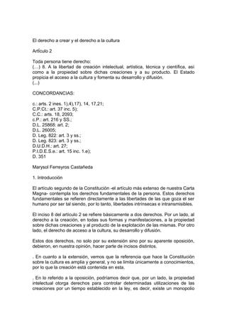 El derecho a crear y el derecho a la cultura
ArtÍculo 2
Toda persona tiene derecho:
(…) 8. A la libertad de creación intelectual, artística, técnica y científica, así
como a la propiedad sobre dichas creaciones y a su producto. El Estado
propicia el acceso a la cultura y fomenta su desarrollo y difusión.
(...)
CONCORDANCIAS:
c.: arts. 2 ines. 1),4),17), 14, 17,21;
C.P.Ct.: art. 37 inc. 5);
C.C.: arts. 18, 2093;
c.P.: art. 216 y SS.;
D.L. 25868: art. 2;
D.L. 26005;
D. Leg. 822: art. 3 y ss.;
D. Leg. 823: art. 3 y ss.;
D.U.D.H.: art. 27;
P.I.D.E.S.e.: art. 15 inc. 1.e);
D. 351
Marysol Ferreyros Castañeda
1. Introducción
El artículo segundo de la Constitución -el artículo más extenso de nuestra Carta
Magna- contempla los derechos fundamentales de la persona. Estos derechos
fundamentales se refieren directamente a las libertades de las que goza el ser
humano por ser tal siendo, por lo tanto, libertades intrínsecas e intransmisibles.
El inciso 8 del artículo 2 se refiere básicamente a dos derechos. Por un lado, al
derecho a la creación, en todas sus formas y manifestaciones, a la propiedad
sobre dichas creaciones y al producto de la explotación de las mismas. Por otro
lado, el derecho de acceso a la cultura, su desarrollo y difusión.
Estos dos derechos, no solo por su extensión sino por su aparente oposición,
debieron, en nuestra opinión, hacer parte de incisos distintos.
. En cuanto a la extensión, vemos que la referencia que hace la Constitución
sobre la cultura es amplia y general, y no se limita únicamente a conocimientos,
por lo que la creación está contenida en esta.
. En lo referido a la oposición, podríamos decir que, por un lado, la propiedad
intelectual otorga derechos para controlar determinadas utilizaciones de las
creaciones por un tiempo establecido en la ley, es decir, existe un monopolio
 