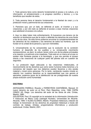 1. Toda persona tiene como derecho fundamental el acceso a la cultura, a la
información, al entretenimiento y al progreso científico y técnico, y a los
beneficios que resulten de estos.
2. Toda persona tiene el derecho fundamental a la libertad de crear y a la
protección moral y patrimonial de sus creaciones.
3. Pareciera que, por un lado, se defiende al autor, al inventor y a sus
creaciones; y por otro lado se defiende el acceso a esas mismas creaciones
que satisfacen el acceso a la cultura.
4. Aquí no debe haber más enfrentamiento. Si buscamos una tercera vía de
solución no tendremos que dar la razón o defender los derechos de unos frente
a los de los otros. De esta forma podemos encontrar la complementariedad de
los derechos de los creadores y los derechos de todos los hombres, que se
fundan en la unidad de la persona y que son indivisibles.
5. Universalmente se ha comprendido que la evolución de la condición
humana, el desarrollo de los pueblos y su consecuente crecimiento
socioeconómico -es decir, la cultura- tienen como uno de los pilares principales
a la creación y al estímulo a los creadores. Todo esto en un marco en el que no
existen más fronteras gracias a la tecnología, y que nos permite el acceso
directo a las creaciones de cualquier parte del planeta solo en cuestión de
segundos.
6. La protección legal adecuada a las creaciones intelectuales, el
reconocimiento de los derechos que como seres humanos todos tenemos y la
conciencia del respeto que nos debemos pueden llevamos a otra escala
material y moral como personas. Por lo tanto, cambiando nuestra mirada en
relación con nuestros derechos ya la responsabilidad que nos genera el
ejercerlos, podemos gozar de la satisfacción de ser protagonistas de nuestra
propia evolución como humanidad.
DOCTRINA
ANTEQUERA PARRILU, Ricardo y FERREYROS CASTAÑEDA, Marysol. El
nuevo derecho de autor en el Perú. Perú Reporting. Lima, 1996; ESPÍN
CÁNOV AS, Diego. Los derechos del autor de las obras de arte. Civitas,
Madrid, 1996;
GOLDSTEIN, Paul. El copyright en la sociedad de la información (Introducción
Y traducción de María Luisa Llobregat Hurtado). Universidad de Alicante.
Alicante, 1999; V ALDES ALONSO, Alberto. Propiedad intelectual y relación de
trabajo: la transmisión de los derechos de propiedad intelectual a través del
contrato de trabajo. Artistas, programadores informáticos y producción
audiovisual. Civitas, Madrid, 2001.
 