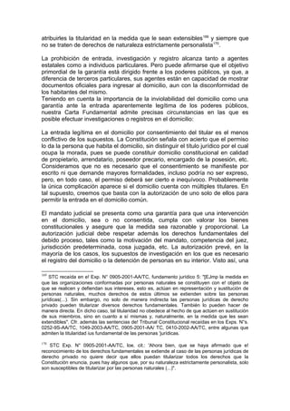 atribuirles la titularidad en la medida que le sean extensibles169
y siempre que
no se traten de derechos de naturaleza estrictamente personalista170
.
La prohibición de entrada, investigación y registro alcanza tanto a agentes
estatales como a individuos particulares. Pero puede afirmarse que el objetivo
primordial de la garantía está dirigido frente a los poderes públicos, ya que, a
diferencia de terceros particulares, sus agentes están en capacidad de mostrar
documentos oficiales para ingresar al domicilio, aun con la disconformidad de
los habitantes del mismo.
Teniendo en cuenta la importancia de la inviolabilidad del domicilio como una
garantía ante la entrada aparentemente legítima de los poderes públicos,
nuestra Carta Fundamental admite precisas circunstancias en las que es
posible efectuar investigaciones o registros en el domicilio:
La entrada legítima en el domicilio por consentimiento del titular es el menos
conflictivo de los supuestos. La Constitución señala con acierto que el permiso
lo da la persona que habita el domicilio, sin distinguir el título jurídico por el cual
ocupa la morada, pues se puede constituir domicilio constitucional en calidad
de propietario, arrendatario, poseedor precario, encargado de la posesión, etc.
Consideramos que no es necesario que el consentimiento se manifieste por
escrito ni que demande mayores formalidades, incluso podría no ser expreso,
pero, en todo caso, el permiso deberá ser cierto e inequívoco. Probablemente
la única complicación aparece si el domicilio cuenta con múltiples titulares. En
tal supuesto, creemos que basta con la autorización de uno solo de ellos para
permitir la entrada en el domicilio común.
El mandato judicial se presenta como una garantía para que una intervención
en el domicilio, sea o no consentida, cumpla con valorar los bienes
constitucionales y asegure que la medida sea razonable y proporcional. La
autorización judicial debe respetar además los derechos fundamentales del
debido proceso, tales como la motivación del mandato, competencia del juez,
jurisdicción predeterminada, cosa juzgada, etc. La autorización prevé, en la
mayoría de los casos, los supuestos de investigación en los que es necesario
el registro del domicilio o la detención de personas en su interior. Visto así, una
169
STC recaída en e! Exp. N° 0905-2001-AA/TC, fundamento jurídico 5: "[EJmp la medida en
que las organizaciones conformadas por personas naturales se constituyen con e! objeto de
que se realicen y defiendan sus intereses, esto es, actúan en representación y sustitución de
personas naturales, muchos derechos de estos últimos se extienden sobre las personas
jurídicas(...). Sin embargo, no solo de manera indirecta las personas jurídicas de derecho
privado pueden titularizar diversos derechos fundamentales. También lo pueden hacer de
manera directa. En dicho caso, tal titularidad no obedece al hecho de que actúen en sustitución
de sus miembros, sino en cuanto a sí mismas y, naturalmente, en la medida que les sean
extendibles". Cfr. además las sentencias de! Tribunal Constitucional recaídas en los Exps. N°s.
0252-9S-AA/TC, 1049-2003-AA/TC, 0905-2001-AA/ TC, 0410-2002-AA/TC, entre algunas que
admiten la titularidad ius fundamental de las personas 'jurídicas.
170
STC Exp. N° 0905-2001-AA/TC, loe. cit.: 'Ahora bien, que se haya afirmado que e!
reconocimiento de los derechos fundamentales se extiende al caso de las personas jurídicas de
derecho privado no quiere decir que ellos puedan titularizar todos los derechos que la
Constitución enuncia, pues hay algunos que, por su naturaleza estrictamente personalista, solo
son susceptibles de titularizar por las personas naturales (...)".
 