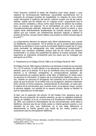 Corte Suprema confirmó el poder del Gobierno para hacer grabar y usar
registros de conversaciones telefónicas, escuchadas secretamente con el
propósito de conseguir pruebas de culpabilidad. La votación de cinco contra
cuatro demuestra lo polémico del asunto, máxime cuando uno de los jueces,
Holmes, señaló que tal método era un "negocio sucio", proponiendo que la
única sanción verdadera y eficaz contra estas formas de obtener las pruebas
para un proceso era disponer "la no admisibilidad en juicio de la prueba
inconstitucionalmente obtenida. Solamente de esta manera la policía y otros
sujetos serán definitivamente desalentados de cometer abusos; puesto que
sabrán que aun cuando, con interferencias abusivas, llegaran a obtener la
prueba de hechos, aunque fueren delitos, esa prueba no tendrá eficacia alguna
en juicio"177
.
La jurisprudencia alemana ha seguido este último planteamiento, aun cuando
ha establecido una excepción, "en el sentido de que la prueba ilegítimamente
obtenida es admitida en juicio cuando la actividad ilegítima resulte ser el 'único
modo razonable' de salvaguardar otro valor constitucional fundamental"178
.
Posición que considero aceptable, porque está de por medio otro derecho
fundamental y no existe otra posibilidad de obtener la prueba necesaria. Este
argumento es importante considerarlo para los casos que se investigan por
corrupción en el Perú.
4. Tratamiento en el Código Civil de 1984 y en el Código Penal de 1991
El Código Civil de 1984 regula el derecho a la intimidad a través de los artículos
14 y 16. El artículo 14 está referido a los elementos conceptuales del referido
derecho, pero es el artículo 16 el que se manifiesta como una proyección del
derecho a la intimidad, protegiendo la correspondencia epistolar, las
comunicaciones de cualquier género, entre ellas, la telefónica. En estos casos
se sanciona la intromisión, la captura de la conversación telefónica, pero a su
vez, también se sanciona la divulgación del contenido de la conversación. A
pesar de que el artículo 14 se refiere solo a la divulgación, debemos interpretar
dicho artículo en forma extensiva, comprendiendo la intromisión, en este caso,
la captura de la conversación que, muchas veces, es el agravio mayor, porque
la persona vigilada, con pérdida de su espacio privado, pierde su libertad, la
que es capturada por el interceptor.
Si bien, por la redacción del artículo 16 del Código Civil, parecería que se
tratara de una protección de carácter absoluto, ya que no establece limitación
alguna, en realidad, no lo es, si recurrimos a la Constitución Política del Estado
de 1993, que autoriza la interceptación de las comunicaciones, entre ellas la
telefónica, siempre que de por medio exista un interés general superior y con
mandato de un juez, que, finalmente, es el que debe determinar si
efectivamente el interés general que existe de por medio justifica una
autorización para la interceptación telefónica.
177
CAPPELLETTI, Mauro. Proceso, ideologías, sociedad. Ediciones Jurídicas Europa-América,
Buenos Aires, 1974, p. 510.
178
CAPPELLETTI, Mauro. Ob. cit., p. 510
 