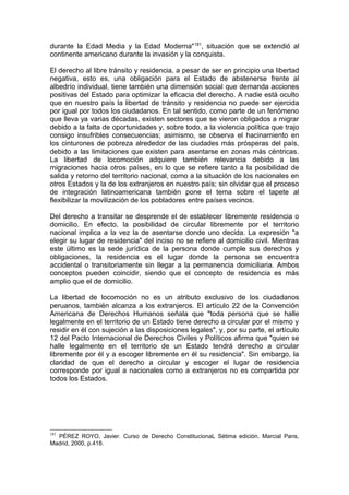 durante la Edad Media y la Edad Moderna"181
, situación que se extendió al
continente americano durante la invasión y la conquista.
El derecho al libre tránsito y residencia, a pesar de ser en principio una libertad
negativa, esto es, una obligación para el Estado de abstenerse frente al
albedrío individual, tiene también una dimensión social que demanda acciones
positivas del Estado para optimizar la eficacia del derecho. A nadie está oculto
que en nuestro país la libertad de tránsito y residencia no puede ser ejercida
por igual por todos los ciudadanos. En tal sentido, como parte de un fenómeno
que lleva ya varias décadas, existen sectores que se vieron obligados a migrar
debido a la falta de oportunidades y, sobre todo, a la violencia política que trajo
consigo insufribles consecuencias; asimismo, se observa el hacinamiento en
los cinturones de pobreza alrededor de las ciudades más prósperas del país,
debido a las limitaciones que existen para asentarse en zonas más céntricas.
La libertad de locomoción adquiere también relevancia debido a las
migraciones hacia otros países, en lo que se refiere tanto a la posibilidad de
salida y retorno del territorio nacional, como a la situación de los nacionales en
otros Estados y la de los extranjeros en nuestro país; sin olvidar que el proceso
de integración latinoamericana también pone el tema sobre el tapete al
flexibilizar la movilización de los pobladores entre países vecinos.
Del derecho a transitar se desprende el de establecer libremente residencia o
domicilio. En efecto, la posibilidad de circular libremente por el territorio
nacional implica a la vez la de asentarse donde uno decida. La expresión "a
elegir su lugar de residencia" del inciso no se refiere al domicilio civil. Mientras
este último es la sede jurídica de la persona donde cumple sus derechos y
obligaciones, la residencia es el lugar donde la persona se encuentra
accidental o transitoriamente sin llegar a la permanencia domiciliaria. Ambos
conceptos pueden coincidir, siendo que el concepto de residencia es más
amplio que el de domicilio.
La libertad de locomoción no es un atributo exclusivo de los ciudadanos
peruanos, también alcanza a los extranjeros. El artículo 22 de la Convención
Americana de Derechos Humanos señala que "toda persona que se halle
legalmente en el territorio de un Estado tiene derecho a circular por el mismo y
residir en él con sujeción a las disposiciones legales", y, por su parte, el artículo
12 del Pacto Internacional de Derechos Civiles y Políticos afirma que "quien se
halle legalmente en el territorio de un Estado tendrá derecho a circular
libremente por él y a escoger libremente en él su residencia". Sin embargo, la
claridad de que el derecho a circular y escoger el lugar de residencia
corresponde por igual a nacionales como a extranjeros no es compartida por
todos los Estados.
181
PÉREZ ROYO, Javier. Curso de Derecho ConstitucionaL Sétima edición, Marcial Pans,
Madrid, 2000, p.418.
 