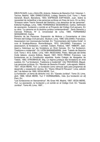 DÍEZ-PICAZO, Luis y GULLÓN, Antonio. Sistema de Derecho Civil. Volumen 1,
Tecnos, Madrid, 1984; ENNECCERUS, Ludwig. Derecho Civil. Tomo 1, Parte
GeneralI, Bosch, Barcelona, 1953; ESPINOZA ESP1NOZA, Juan. Sobre la
necesidad de reclasificar a las personas jurídicas sin fines de lucro. En su libro:
"Ensayos sobre Teoría General del Derecho y los derechos de las personas".
Editorial Huallaga, Lima, 1996; FERNÁNDEZ SESSAREGO, Carlos. Definición
de asociación, fundación y comité en el Proyecto del Código Civil peruano. En
su obra: "La persona en la doctrina jurídica contemporánea". ,Serie Derecho y
Ciencias Políticas, N° 2, Universidad de Lima, 1984; FERNANDEZ
SESSAREGO, Carlos.
Derecho de las Personas. Exposición de Motivos y Comentarios al Libro
Primero del Código Civil peruano. Studium, Lima, 1986; GALGANO, Francesco.
Associazioni non riconosciute-Comitati. En: "Commentario del Codice Civile". A
cura di Scialoja-Branca. Roma-Bologna, 1972; GALGANO, Francesco. Le
associazioni, le fondazioni, i comitati. Cedam, Padova, 1987; 1MBERT, Jean.
Aperr;u historique sur les fondations en Droit francais. En: "Le fondazioni.
Tradizione e modernitá". Cit. LEÓN BARANDlARÁN, José. Tratado de Derecho
Civil. Tomo l. W.G. Editor, Lima, 1991; RESCIGNO, Pietro. Manuale del Diritto
Civile italiano. Jovene Editore, Napoli, 1981; RICO PÉREZ, Francisco. Las
fundaciones en la Constitución española. Ilustre Colegio de Abogados de
Toledo, 1982; STROMHOLM, Stig. Le régime juridique des fondations en droit
suédois. En: "Le fondazioni. Tradizione e modernitá". Cito TRAVIESAS, Miguel.
Las personas jurídicas. En: "Revista de Derecho Privado". Julio-agosto, Madrid,
1921; VEGA MERE, Yuri. La fundación como vehículo apto para programas de
desarrollo y cooperación técnica. En: "Diario Oficial El Peruano". Lima, edición
del 7 de febrero de 1995; VEGA MERE, Yuri.
La fundación: un tema de derecho vivo. En: "Gaceta Jurídica". Tomo 33, Lima,
abril, 1996; VEGA MERE, Yuri Y HORMAZÁBAL, Inés. [La fundación en el]
Perú. En:
"Las fundaciones en Iberoamérica". Mc Graw Hill, Madrid, 1997; VEGA MERE,
Yuri. La asociación, la fundación y el comité en el Código Civil. En: "Gaceta
Jurídica". Tomo 49, Lima, 1997. .
 
