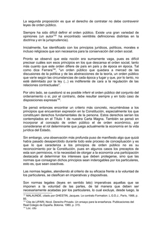 La segunda proposición es que el derecho de contratar no debe contravenir
leyes de orden público.
Siempre ha sido difícil definir el orden público. Existe una gran variedad de
opiniones (un autor193
ha encontrado veintitrés definiciones distintas en la
doctrina y en la jurisprudencia).
Inicialmente, fue identificado con los principios jurídicos, políticos, morales e
incluso religiosos que son necesarios para la conservación del orden social.
Pronto se observó que esta noción era sumamente vaga, pues es difícil
precisar cuáles son esos principios en los que descansa el orden social, tanto
más cuanto que este orden difiere de país en país y de época en época. Tal
como dice Ferrara194
, "un orden público que quedara a merced de las
discusiones de la política y de las abstracciones de la teoría, un orden público
que varíe según las circunstancias de cada época y lugar y que, por lo tanto, no
esté delimitado por la ley (...) es indiferente de cara a la regulación de las
relaciones contractuales".
Por otro lado, se cuestionó si es posible inferir el orden público del conjunto del
ordenamiento o si, por el contrario, debe resultar siempre y en todo caso de
disposiciones expresas195
.
Se pensó entonces encontrar un criterio más concreto, recurriéndose a los
principios que encuentran expresión en la Constitución, especialmente los que
constituyen derechos fundamentales de la persona. Estos derechos serían los
contemplados en el Título 1 de nuestra Carta Magna. También se pensó en
incorporar al concepto de orden público el de orden económico, por
considerarse el rol determinante que juega actualmente la economía en la vida
jurídica del Estado.
Sin embargo, una observación más profunda puso de manifiesto algo que quizá
había pasado desapercibido durante todo este proceso de conceptuación y es
que lo que caracteriza a los principios de orden público no es su
reconocimiento por la Constitución, pues en algunos casos los preceptos de
esta son permisivos, ni la necesidad de otorgar a la economía una participación
destacada al determinar los intereses que deben protegerse, sino que las
normas que consagran dichos principios sean inderogables por los particulares,
esto es, que sean coactivas.
Las normas legales, atendiendo al criterio de su eficacia frente a la voluntad de
los particulares, se clasifican en imperativas y dispositivas.
Son normas legales (leyes en sentido lato) imperativas aquellas que se
imponen a la voluntad de las partes, de tal manera que deben ser
necesariamente acatadas por los particulares, lo cual excluye, desde luego, la
193
MALAUNDE, citado por GHESTIN, Jacques. Le contrato Formation. L.G.D.J., París, 1988, p.
85.
194
Cita de LIPARI, Nicol. Derecho Privado. Un ensayo para la enseñanza. Publicaciones del
Real Colegio de España, Bolonia, 1980, p. 315.
195
Loc. cito
 