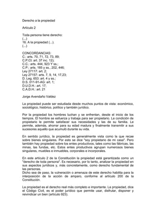 Derecho a la propiedad
Artículo 2
Toda persona tiene derecho:
(...)
16. A la propiedad (...).
(...)
CONCORDANCIAS:
C.: arts. 70, 71, 72, 73, 89;
C.P.Ct: art. 37 inc. 12);
C.C.: arts. 444, 923 Y ss.;
C.P.: arts. 185 y ss., 202, 446;
Ley 27117: art. 2;
Ley 27157: arts. 7, 9, 14, 17,23;
D. Leg. 653: art. 4 y ss.;
D.S. 011-91-AG: art. 1;
D.U.D.H.: art. 17;
C.A.D.H.: art. 21
Jorge Avendaño Valdez
La propiedad puede ser estudiada desde muchos puntos de vista: económico,
sociológico, histórico, político y también jurídico.
Por la propiedad los hombres luchan y se enfrentan, desde el inicio de los
tiempos. El hombre se esfuerza y trabaja para ser propietario. La condición de
propietario le permite satisfacer sus necesidades y las de su familia. Le
permite, además, ahorrar para su edad madura y finalmente transmitir a sus
sucesores aquello que acumuló durante su vida.
En sentido jurídico, la propiedad es generalmente vista como la que recae
sobre bienes singulares. Por esto se dice "soy propietario de mi casa". Pero
también hay propiedad sobre los entes productivos, tales como las fábricas, las
minas, las fundas, etc. Estos entes productivos agrupan numerosos bienes
singulares, muebles e inmuebles, corporales e incorporales.
En este artículo 2 de la Constitución la propiedad está garantizada como un
"derecho de toda persona". Es necesario, por lo tanto, analizar la propiedad en
sus aspectos jurídicos y, más concretamente, como derecho fundamental de
las personas.
Dicho sea de paso, la vulneración o amenaza de este derecho habilita para la
interposición de la acción de amparo, conforme al artículo 200 de la
Constitución.
La propiedad es el derecho real más completo e importante. La propiedad, dice
el Código Civil, es el poder jurídico que permite usar, disfrutar, disponer y
reivindicar un bien (artículo 923).
 
