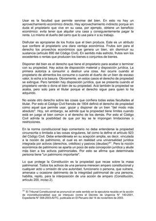 Usar es la facultad que permite servirse del bien. En esto no hay un
aprovechamiento económico directo. Hay aprovechamiento indirecto porque sin
duda el propietario que vive en su casa, por ejemplo, obtiene un beneficio
económico: evita tener que alquilar una casa y consiguientemente pagar la
renta. Lo mismo el dueño del carro que lo usa para ir a su trabajo.
Disfrutar es apropiarse de los frutos que el bien produce. Este es un atributo
que confiere al propietario una clara ventaja económica. Frutos son para el
derecho los provechos económicos que genera un bien, sin disminuir su
sustancia (artículo 890 del Código Civil). En sentido más estricto, frutos son los
excedentes o rentas que producen los bienes o conjuntos de bienes.
Disponer del bien es el derecho que tiene el propietario para acabar o terminar
con su propiedad. Hay actos de disposición material y disposición jurídica. La
primera autoriza a consumir o destruir una cosa. Así ocurre cuando el
propietario de alimentos los consume o cuando el dueño de un bien de escaso
valor, lo echa a la basura. Obviamente, en estos casos el derecho de propiedad
se extingue. Pero también hay disposición jurídica, que se presenta cuando el
propietario vende o dona el bien de su propiedad. Acá también la propiedad se
acaba, pero solo para el titular porque el derecho sigue para quien lo ha
adquirido.
No existe otro derecho sobre las cosas que confiera todas estas facultades al
titular. Por esto el Código Civil francés de 1804 definió el derecho de propiedad
como aquel que permite usar, gozar y disponer de un bien "del modo más
absoluto". Hoy, sin embargo, se admite que la propiedad tiene límites cuando
está en juego el bien común o el derecho de los demás. Por esto el Código
Civil admite la posibilidad de que por ley se le impongan limitaciones o
restricciones.
En la norma constitucional bajo comentario no debe entenderse la propiedad
circunscrita o limitada a las cosas singulares, tal como la define el artículo 923
del Código Civil. Debe entendérsela en su acepción amplia, es decir, vinculada
a la noción de patrimonio, el cual es en realidad una universalidad jurídica
integrada por activos (derechos, créditos) y pasivos (deudas)201
. Pero la noción
económica de patrimonio se aparta un poco de esta concepción jurídica y alude
más bien a los activos patrimoniales. Por esto se afirma que determinada
persona tiene "un patrimonio importante".
Lo que protege la Constitución es la propiedad que recae sobre la masa
patrimonial. Todos los activos de una persona merecen amparo constitucional y
cualquier acto u omisión de una autoridad, funcionario o persona, que vulnere,
amenace u ocasione detrimento de la integridad patrimonial de una persona,
habilita, repito, para la interposición de una acción de amparo (Constitución,
artículo 200, inciso 2).
201
El Tribunal Constitucional se pronunció en este sentido en la ejecutoria recaída en la acción
de inconstitucionalidad que se interpuso contra el Decreto de Urgencia N° 140-2001,
Expediente N° 008-2003-AI/TC, publicada en El Peruano del 14 de noviembre de 2003.
 