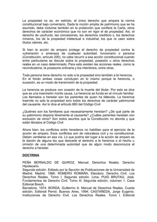La propiedad no es, en estricto, el único derecho que ampara la norma
constitucional bajo comentario. Dada la noción amplia de patrimonio que se ha
asumido, debe incluirse también en la protección que confiere la Carta, otros
derechos de carácter económico que no son en rigor el de propiedad. Así, el
derecho de usufructo, las concesiones, los derechos crediticio s, los derechos
mineros, los de la propiedad intelectual e industrial, los que re caen sobre
títulos valores, etc.
Si bien la acción de amparo protege el derecho de propiedad contra la
vulneración o amenaza de cualquier autoridad, funcionario o persona
(Constitución, artículo 200), no cabe recurrir a esa acción constitucional cuando
entre particulares se discute sobre la propiedad, posesión u otros derechos
reales en un caso determinado. Para esto existen las acciones reales, como la
reivindicatoria, la posesoria ordinaria y los interdictos, entre otras.
Toda persona tiene derecho no solo a la propiedad sino también a la herencia.
En el fondo ambas cosas concluyen en lo mismo porque la herencia, o
sucesión, es un modo de transmisión de la propiedad.
La herencia se produce con ocasión de la muerte del titular. Por esto se dice
que es una trasmisión mortis causa. La herencia se funda en el vínculo familiar.
Los llamados a heredar son los parientes de quien ha fallecido. La herencia
trasmite no solo la propiedad sino todos los derechos de carácter patrimonial
del causante. Así lo dice el artículo 660 del Código Civil
¿Quiénes son los familiares que necesariamente heredan? ¿De qué parte de
su patrimonio dispone libremente el causante? ¿Cuáles parientes heredan con
exclusión de otros? Son todos asuntos que la Constitución no aborda y que
están librados al Código Civil
Ahora bien, los conflictos entre herederos no habilitan para el ejercicio de la
acción de amparo. Esos conflictos son de naturaleza civil y no constitucional.
Deben ventilarse en esa vía. Lo que podría dar lugar a la acción de amparo es
la dación de alguna ley que descarte el derecho a la herencia o el hecho u
omisión de una determinada autoridad que de algún modo desconozca el
derecho a heredar.
DOCTRINA
PEÑA BERNALDO DE QUIROZ, Manuel. Derechos Reales. Derecho
Hipotecario.
Segunda edición. Editado por la Sección de Publicaciones de la Universidad de
Madrid. Madrid, 1986; ROMERO ROMAÑA, Eleodoro. Derecho Civil. Los
Derechos Reales. Tomo l. Segunda edición. Lima; PUIG BRUTAU, José.
Fundamentos de Derecho Civil. Tomo III. Segunda edición, volumen 1. Casa
Editorial Bosch.
Barcelona, 1974; BORDA, Guillermo A. Manual de Derechos Reales. Cuarta
edición. Editorial Perrot. Buenos Aires, 1994; CASTAÑEDA, Jorge Eugenio.
Instituciones de Derecho Civil. Los Derechos Reales. Tomo l. Editorial
 