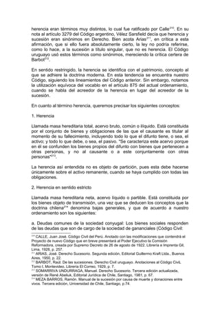 herencia eran términos muy distintos, lo cual fue ratificado por Calle210
. En su
nota al artículo 3279 del Código argentino, Vélez Sarsfield decía que herencia y
sucesión eran sinónimos en Derecho. Bien acota Arias211
, en crítica a esta
afirmación, que si ello fuera absolutamente cierto, la ley no podría referirse,
como lo hace, a la sucesión a título singular, que no es herencia. El Código
uruguayo usó estos términos como sinónimos, mereciendo la crítica certera de
Barbot212
.
En sentido restringido, la herencia se identifica con el patrimonio, concepto al
que se adhiere la doctrina moderna. En esta tendencia se encuentra nuestro
Código, siguiendo los lineamientos del Código anterior. Sin embargo, notamos
la utilización equívoca del vocablo en el artículo 875 del actual ordenamiento,
cuando se habla del acreedor de la herencia en lugar del acreedor de la
sucesión.
En cuanto al término herencia, queremos precisar los siguientes conceptos:
1. Herencia
Llamada masa hereditaria total, acervo bruto, común o ilíquido. Está constituida
por el conjunto de bienes y obligaciones de las que el causante es titular al
momento de su fallecimiento, incluyendo todo lo que el difunto tiene, o sea, el
activo; y todo lo que debe, o sea, el pasivo. "Se caracteriza este acervo porque
en él se confunden los bienes propios del difunto con bienes que pertenecen a
otras personas, y no al causante o a este conjuntamente con otras
personas"213
.
La herencia así entendida no es objeto de partición, pues esta debe hacerse
únicamente sobre el activo remanente, cuando se haya cumplido con todas las
obligaciones.
2. Herencia en sentido estricto
Llamada masa hereditaria neta, acervo líquido o partible. Está constituida por
los bienes objeto de transmisión, una vez que se deducen los conceptos que la
doctrina chilena214
denomina bajas generales, y que de acuerdo a nuestro
ordenamiento son los siguientes:
a. Deudas comunes de la sociedad conyugal: Los bienes sociales responden
de las deudas que son de cargo de la sociedad de gananciales (Código Civil:
210
CALLE, Juan José. Código Civil del Perú. Anotado con las modificaciones que contendrá el
Proyecto de nuevo Código que en breve presentará al Poder Ejecutivo la Comisión
Reformadora, creada por Supremo Decreto de 26 de agosto de 1922. Librería e Imprenta Gil,
Lima, 1928, p. 257.
211
ARIAS, José. Derecho Sucesorio. Segunda edición, Editorial Guillermo Kraft Ltda., Buenos
Aires, 1950, p. 22.
212
BARBOT, Raúl. De las sucesiones. Derecho Civil uruguayo. Anotaciones al Código CiviL
Tomo I, Montevideo, Librería El Correo, 1929, p. 7.
213
SOMARRIVA UNDURRAGA, Manuel. Derecho Sucesorio. Tercera edición actualizada,
versión de René Abeliuk, Editorial Jurídica de Chile, Santiago, 1981, p. 67.
214
MEZA BARROS, Ramón. Manual de la sucesión por causa de muerte y donaciones entre
vivos. Tercera edición, Universidad de Chile, Santiago, p.74.
 