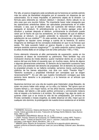 Por ello, el acervo imaginario está constituido por la herencia en sentido estricto
más los actos de liberalidad otorgados por el causante sin dispensa de ser
colacionados. Es la masa imputable; el patrimonio objeto de la división. La
fórmula para obtenerla es: relictum debitum + donatum. Dicho cálculo no es
otra cosa que una reunión ficticia. "Es importante hacer notar enseguida que
las operaciones antedichas deben ser ejecutadas precisamente en el orden
indicado: o sea, que el debitum debe ser sustraído del relictum antes de
agregarle el donatum. Si aritméticamente es lo mismo agregar antes el
donatum y sustraer después el debitum, jurídicamente la conclusión puede
variar por el hecho de que los acreedores, en la hipótesis de que el debitum
superase al relictum, no pueden pretender la reducción del donatum en
satisfacción de sus créditos"218
. En este sentido, las donaciones y los anticipos
de legítima se reputan como entrega a cuenta de la herencia. El acervo
imaginario se distingue de los conceptos analizados en que no es forzoso que
exista. "En toda sucesión habrá un acervo ilíquido y uno líquido, pero no
siempre existirán acervos imaginarios"219
. La sabia acepción acervo imaginario
la utilizó Andrés Bello en el Código Civil de Chile (artículos 1185 y 1193).
Como elemento inherente al afán permanente de superación, existe en los
sucesores el deseo de incrementar su patrimonio. Pero también hay una
motivación diversa de índole afectiva: querer mantener dentro de un núcleo el
acervo del que era titular el causante que, en muchos casos, deriva de alguna
o algunas generaciones anteriores. El derecho de la trasmisión sucesoria nace
así como una extensión del derecho de propiedad. Sin el derecho de sucesión,
la propiedad privada no se hallaría completa; seríamos meros usufructuarios
vitalicios de los bienes adquiridos, nos dice con razón Theodor Kipp220
.
"Derecho sucesorio y propiedad individual son conceptos que se exigen
recíprocamente"221
. Es por ello que nuestra Constitución consagra que toda
persona tiene derecho a la propiedad y a la herencia en el artículo que
comentamos.
Queremos terminar con una cita de nuestro gran historiador Jorge Basadre, de
quien me precio haber sido amigo, en La vida y la historia: "No ignoro que en
nuestro tiempo y, con mayor fuerza, en los años futuros, valores provenientes
del trabajo, del talento y del poder político arrinconan y arrinconarán todavía
más el respeto a la herencia o al nombre. Sin embargo, hay algo de cierto en
quienes creen que si se evoca la vida de los antepasados, por encima de
frívolas vanidades o torpes engaños, es dable observar en ella, mejor que en
cualquier otro dominio, la prolongación de nuestra breve existencia en el ámbito
218
BARBERO, Domenico. Sistema del Derecho Privado. Tomo V. Sucesiones por causa de
muerte. Índices generales de la obra. Traducción de Santiago Sentís Melendo. Ejea, Buenos
Aires, 1967, p. 220
219
SOMARRNA UNDURRAGA, Manuel. Ob. cit., p. 72.
220
) KIPP, Theodor: Derecho de Sucesiones. En: ENNECCERUS, Ludwig; KlPP, Theodor y
WOLFF, Martín. "Tratado de Derecho Civil", tomo V, volumen l, traducción de BIas Pérez
González y José Alguer. Bosch, Barcelona, 1951, p. lo
221
BlNDER,Julius. Derecho de Sucesiones. Traducido de la segunda edición alemana y
anotado conforme al Derecho español por José Luis Lacruz Berdejo, Editorial Labor, Barcelona,
1953, p. 1.
 