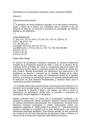 Participación en la vida política, económica, social y cultural de la Nación
Artículo 2
Toda persona tiene derecho:
(...)
17. A participar, en forma individual o asociada, en la vida política, económica,
social y cultural de la Nación. Los ciudadanos tienen, conforme a ley, los
derechos de elección, de remoción o revocación de autoridades, de iniciativa
legislativa y de referéndum.
(...)
CONCORDANCIAS:
C.: arts. 2 inc. 13), 31,139 inc. 17),152, 153, 176 Y ss., 200 inc. 2);
C.P.Ct.: art. 37 inc. 14);
C.P.: art. 354 y ss.;
Ley 26300: arts.ll y ss., 20 y ss., 37 y ss.;
Ley 26859: arts. 2, 16 Y ss., 26 y ss., 106, 112, 128, 348, 382,386;
D.U.D.H.: art. 21;
P.I.D.C.P.:art. 25;
C.A.D.H.: art. 23
Walter Albán Peralta
El derecho de participación ciudadana constituye un derecho fundamental
recogido en la Constitución peruana de 1993, y como tal un derecho de los
individuos frente al Estado, así como un componente estructural básico del
ordenamiento jurídico objetivo y expresión jurídica del sistema de valores que
este conlleva. Resulta inconcebible una democracia que desconozca a los
ciudadanos su derecho a intervenir en los distintos ámbitos de la esfera
pública, no solo porque ello resulta una manifestación directa de la dignidad
humana, sino porque tal participación supone una garantía indispensable para
la realización de otros derechos fundamentales y condición básica para el
control de la actuación del Estado.
. En el ámbito político este derecho faculta a las personas para intervenir en la
formación de la voluntad estatal y en los órganos e instituciones del Estado, lo
que comprende el derecho a elegir y ser elegido, así como a recurrir a
mecanismos de participación directa como la remoción o revocación de
autoridades, iniciativa legislativa y referéndum.
Resulta pertinente tener en cuenta que la participación ciudadana y en
particular la participación política constituyen derechos humanos reconocidos
en diversos instrumentos internacionales. Así, la Declaración Universal de los
Derechos Humanos incorporada a nuestro ordenamiento jurídico por
Resolución Legislativa N° 13282 señala en su artículo 21: ''Toda persona tiene
derecho a participar en el gobierno de su país, directamente o por medio de
representes libremente escogidos". Este derecho también ha sido reconocido
por el artículo 25 del Pacto Internacional de Derechos Civiles y Políticos y el
artículo 23 de la Convención Americana sobre Derechos Humanos.
 