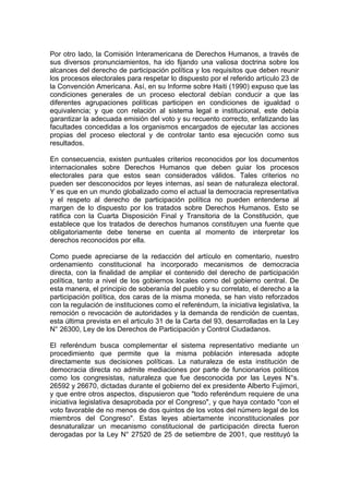 Por otro lado, la Comisión Interamericana de Derechos Humanos, a través de
sus diversos pronunciamientos, ha ido fijando una valiosa doctrina sobre los
alcances del derecho de participación política y los requisitos que deben reunir
los procesos electorales para respetar lo dispuesto por el referido artículo 23 de
la Convención Americana. Así, en su Informe sobre Haiti (1990) expuso que las
condiciones generales de un proceso electoral debían conducir a que las
diferentes agrupaciones políticas participen en condiciones de igualdad o
equivalencia; y que con relación al sistema legal e institucional, este debía
garantizar la adecuada emisión del voto y su recuento correcto, enfatizando las
facultades concedidas a los organismos encargados de ejecutar las acciones
propias del proceso electoral y de controlar tanto esa ejecución como sus
resultados.
En consecuencia, existen puntuales criterios reconocidos por los documentos
internacionales sobre Derechos Humanos que deben guiar los procesos
electorales para que estos sean considerados válidos. Tales criterios no
pueden ser desconocidos por leyes internas, así sean de naturaleza electoral.
Y es que en un mundo globalizado como el actual la democracia representativa
y el respeto al derecho de participación política no pueden entenderse al
margen de lo dispuesto por los tratados sobre Derechos Humanos. Esto se
ratifica con la Cuarta Disposición Final y Transitoria de la Constitución, que
establece que los tratados de derechos humanos constituyen una fuente que
obligatoriamente debe tenerse en cuenta al momento de interpretar los
derechos reconocidos por ella.
Como puede apreciarse de la redacción del artículo en comentario, nuestro
ordenamiento constitucional ha incorporado mecanismos de democracia
directa, con la finalidad de ampliar el contenido del derecho de participación
política, tanto a nivel de los gobiernos locales como del gobierno central. De
esta manera, el principio de soberanía del pueblo y su correlato, el derecho a la
participación política, dos caras de la misma moneda, se han visto reforzados
con la regulación de instituciones como el referéndum, la iniciativa legislativa, la
remoción o revocación de autoridades y la demanda de rendición de cuentas,
esta última prevista en el articulo 31 de la Carta del 93, desarrolladas en la Ley
N° 26300, Ley de los Derechos de Participación y Control Ciudadanos.
El referéndum busca complementar el sistema representativo mediante un
procedimiento que permite que la misma población interesada adopte
directamente sus decisiones políticas. La naturaleza de esta institución de
democracia directa no admite mediaciones por parte de funcionarios políticos
como los congresistas, naturaleza que fue desconocida por las Leyes N°s.
26592 y 26670, dictadas durante el gobierno del ex presidente Alberto Fujimori,
y que entre otros aspectos, dispusieron que "todo referéndum requiere de una
iniciativa legislativa desaprobada por el Congreso", y que haya contado "con el
voto favorable de no menos de dos quintos de los votos del número legal de los
miembros del Congreso". Estas leyes abiertamente inconstitucionales por
desnaturalizar un mecanismo constitucional de participación directa fueron
derogadas por la Ley N° 27520 de 25 de setiembre de 2001, que restituyó la
 
