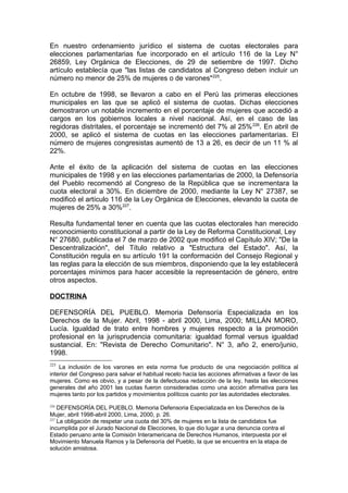 En nuestro ordenamiento jurídico el sistema de cuotas electorales para
elecciones parlamentarias fue incorporado en el artículo 116 de la Ley N°
26859, Ley Orgánica de Elecciones, de 29 de setiembre de 1997. Dicho
artículo establecía que "las listas de candidatos al Congreso deben incluir un
número no menor de 25% de mujeres o de varones"225
.
En octubre de 1998, se llevaron a cabo en el Perú las primeras elecciones
municipales en las que se aplicó el sistema de cuotas. Dichas elecciones
demostraron un notable incremento en el porcentaje de mujeres que accedió a
cargos en los gobiernos locales a nivel nacional. Así, en el caso de las
regidoras distritales, el porcentaje se incrementó del 7% al 25%226
. En abril de
2000, se aplicó el sistema de cuotas en las elecciones parlamentarias. El
número de mujeres congresistas aumentó de 13 a 26, es decir de un 11 % al
22%.
Ante el éxito de la aplicación del sistema de cuotas en las elecciones
municipales de 1998 y en las elecciones parlamentarias de 2000, la Defensoría
del Pueblo recomendó al Congreso de la República que se incrementara la
cuota electoral a 30%. En diciembre de 2000, mediante la Ley N° 27387, se
modificó el artículo 116 de la Ley Orgánica de Elecciones, elevando la cuota de
mujeres de 25% a 30%227
.
Resulta fundamental tener en cuenta que las cuotas electorales han merecido
reconocimiento constitucional a partir de la Ley de Reforma Constitucional, Ley
N° 27680, publicada el 7 de marzo de 2002 que modificó el Capítulo XIV; "De la
Descentralización", del Título relativo a "Estructura del Estado". Así, la
Constitución regula en su artículo 191 la conformación del Consejo Regional y
las reglas para la elección de sus miembros, disponiendo que la ley establecerá
porcentajes mínimos para hacer accesible la representación de género, entre
otros aspectos.
DOCTRINA
DEFENSORÍA DEL PUEBLO. Memoria Defensoría Especializada en los
Derechos de la Mujer. Abril, 1998 - abril 2000, Lima, 2000; MILLÁN MORO,
Lucía. Igualdad de trato entre hombres y mujeres respecto a la promoción
profesional en la jurisprudencia comunitaria: igualdad formal versus igualdad
sustancial. En: "Revista de Derecho Comunitario". N° 3, año 2, enero/junio,
1998.
225
La inclusión de los varones en esta norma fue producto de una negociación política al
interior del Congreso para salvar el habitual recelo hacia las acciones afirmativas a favor de las
mujeres. Como es obvio, y a pesar de la defectuosa redacción de la ley, hasta las elecciones
generales del año 2001 las cuotas fueron consideradas como una acción afirmativa para las
mujeres tanto por los partidos y movimientos políticos cuanto por las autoridades electorales.
226
DEFENSORÍA DEL PUEBLO. Memoria Defensoria Especializada en los Derechos de la
Mujer, abril 1998-abril 2000, Lima, 2000, p. 26.
227
La obligación de respetar una cuota del 30% de mujeres en la lista de candidatos fue
incumplida por el Jurado Nacional de Elecciones, lo que dio lugar a una denuncia contra el
Estado peruano ante la Comisión Interamericana de Derechos Humanos, interpuesta por el
Movimiento Manuela Ramos y la Defensoría del Pueblo, la que se encuentra en la etapa de
solución amistosa.
 