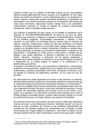 sustento jurídico que no respete la identidad cultural de las comunidades,
afecta la propia legitimidad del mismo (cuando no su legalidad). El Perú sigue
siendo una nación en formación, un país adolescente que se va recreando a sí
mismo; empero, queda clara nuestra naturaleza pluriétnica y multicultural; en
este aspecto, bien vendría ponemos a pensar en un desarrollo más preciso del
inciso bajo comentario, adecuando nuestro Código Civil a los parámetros
institucionales, teniendo en cuenta la realidad de nuestras comunidades
campesinas, nativas y también pueblos jóvenes.
Con relación al desarrollo de esta norma, es de resaltar la expedición de la
Directiva N° 012-2000-PROMUDEH/SETAI, de fecha 21 de junio de 2000,
"Directiva para promover y asegurar el respeto a la Identidad Étnica y Cultural
de los Pueblos Indígenas, Comunidades Campesinas y Nativas a nivel
nacional", la cual define a la identidad étnica y cultural como el conjunto de
valores, creencias, instituciones y estilos de vida que identifican a un pueblo
indígena, comunidad campesina o comunidad nativa; agrega, asimismo, que el
respeto a su identidad étnica y cultural, comprende: el derecho a decidir sobre
su propio desarrollo; el respeto a sus formas de organización; el derecho a ser
escuchados y consultados en forma previa a toda acción o medida que se
adopte y que pueda afectarles; el derecho a participar en la formulación,
diseño, ejecución, monitoreo y evaluación de los planes, programas y
proyectos que pueda afectarles; el derecho a no ser discriminados; el derecho
a expresarse en su propia lengua; el respeto a su pertenencia a un
determinado grupo étnico;
el respeto a sus estilos de vida, a sus costumbres y tradiciones, y cosmovisión;
el derecho al reconocimiento, revaloración (sic) y respeto de sus conocimientos
tradicionales y prácticas ancestrales; entre otros, incluyendo el derecho a que
se respete su condición de aislamiento voluntario, en los casos en que así
proceda.
No cabe duda de la noble inspiración que motiva a esta directiva; no obstante,
deberá tenerse siempre presente en su prudente aplicación la preservación de
la unidad del Estado, la primacía de los derechos humanos y la Constitución233
,
así como el innegable hecho de que cada día las comunidades están cada vez
más integradas al entorno del país, lo que hace discutible el reconocer a veces
el estatus de comunidad originaria que muchas nunca lo han tenido o que,
acaso, ya lo perdieron. En este punto, conviene tener presente que si bien el
Estado protege la pluralidad étnica y cultural, debe tenerse cuidado en no caer
en proteccionismos que, a la larga, afectan a las propias comunidades.
Es necesario incidir aquí que la lectura de esta norma no debe solo restringirse
al tema comunal. La sola referencia al término "identidad cultural" nos da una
idea de su vasto contenido. En Francia se han prohibido recientemente los
crucifijos en las escuelas públicas por considerarse que el Estado no debe
tomar partido por ninguna religión en particular y, como bien es sabido, hoy se
discute el derecho de las niñas musulmanes a usar el velo para asistir a clases.
233
Para un mayor detalle respecto a las normas aplicables a estas comunidades, véase el
comentario al artículo 149 de la Constitución en esta misma obra.
 