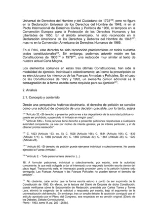 Universal de Derechos del Hombre y del Ciudadano de 1793236
, pero no figura
en la Declaración Universal de los Derechos del Hombre de 1948, ni en el
Pacto Internacional de Derechos Civiles y Políticos de 1966, ni tampoco en la
Convención Europea para la Protección de los Derechos Humanos y las
Libertades de 1950. En el ámbito americano, ha sido reconocido en la
Declaración Americana de los Derechos y Deberes del Hombre de 1948237
;
mas no en la Convención Americana de Derechos Humanos de 1969.
En el Perú, este derecho ha sido reconocido prácticamente en todos nuestros
textos constitucionales238
. Sin embargo, podemos advertir recién en las
Constituciones de 1933239
y 1979240
, una redacción muy similar al texto de
nuestra actual Carta Magna.
Los elementos comunes en estas tres últimas Constituciones, han sido la
modalidad de ejercicio, individual o colectivamente; así como la proscripción de
su ejercicio para los miembros de las Fuerzas Armadas y Policiales. En el caso
de las Constituciones de 1979 y 1993, un elemento común adicional es la
consagración de la forma escrita como requisito para su ejercicio241
.
2. Análisis
2.1. Concepto y contenido
Desde una perspectiva histórico-doctrinaria, el derecho de petición se concibe
como una solicitud de obtención de una decisión graciable; por lo tanto, sujeta
236
"Artículo 32.- El derecho a presentar peticiones a los depositarios de la autoridad pública no
puede ser prohibido, suspendido ni limitado en ningún caso".
237
"Artículo XXIv.- Toda persona tiene derecho a presentar peticiones respetuosas a cualquiera
autoridad competente, ya sea por motivo de interés general, ya de interés particular, y e! de
obtener pronta resolución".
238
C. 1823 (Artículo 193, inc. 5); C. 1828 (Artículo 168); C. 1834 (Artículo 164); C. 1839
(Artículo 171); C. 1856 (Artículo 29); C. 1860 (Artículo 30); C. 1867 (Artículo 28); C. 1920
(Artículo 28).
239
"Artículo 60.- El derecho de petición puede ejercerse individual o colectivamente. No puede
ejercedo la Fuerza Armada".
240
"Artículo 2. - Toda persona tiene derecho: (...)
18. A formular peticiones, individual o colectivamente, por escrito, ante la autoridad
competente, la que está obligada a dar al interesado una respuesta también escrita dentro de!
plazo legal. Transcurrido este, e! interesado puede proceder como si la petición hubiere sido
denegada. Las Fuerzas Armadas y las Fuerzas Policiales no pueden ejercer e! derecho de
petición".
241
No obstante, cabe anotar que la forma escrita estuvo a punto de ser suprimida de la
Constitución de 1993. En efecto, de la lectura de! Diario de Debates de dicha Constitución,
puede verificarse cómo la Subcomisión de Redacción, presidida por Carlos Torres y Torres
Lara, eliminó la exigencia de la solicitud y respuesta por escrito, bajo el argumento de la
universalización del derecho. Sin embargo, tras un amplio debate, la oposición consiguió que e!
artículo aprobado por el Pleno del Congreso, sea respetado en su versión original. [Diario de
los Debates. Debate Constitucional.
Pleno - 1993, tomo III, pp. 2531-2538.].
 