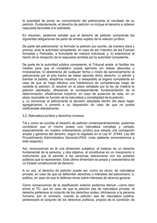 la autoridad de poner en conocimiento del peticionante el resultado de su
petición. Evidentemente, el derecho de petición no incluye el derecho a obtener
respuesta favorable a lo solicitado.
En resumen, podemos señalar que el derecho de petición comprende las
siguientes obligaciones de parte de ambos sujetos de la relación jurídica:
De parte del peticionante: a) formular la petición por escrito, de manera clara y
precisa, ante la autoridad competente; en caso de ser miembro de las Fuerzas
Armadas y Policiales, a formularla de manera individual; y, b) exteriorizar el
hecho de la recepción de la respuesta remitida por la autoridad competente.
De parte de la autoridad pública competente, el Tribunal anota: a) facilitar los
medios para que el ciudadano pueda ejercerlo sin trabas absurdas o
innecesarias; b) abstenerse de cualquier forma o modo de sancionamiento al
peticionante por el solo hecho de haber ejercido dicho derecho; c) admitir y
tramitar el pedido, añadimos nosotros, o reexpedirlo al órgano competente en
caso de que se haga efectiva una trasferencia de competencias luego de
recibida la petición; d) resolver en el plazo señalado por la ley de materia la
petición planteada, ofreciendo la correspondiente fundamentación de la
determinación; añadiríamos nosotros, en caso de ausencia de esta, en un
plazo razonable en función de la naturaleza y complejidad de la petición;
y, e) comunicar al peticionante la decisión adoptada dentro del plazo legal;
agregaríamos, o ponerla a su disposición en caso de que no pueda
notificársele debidamente.
2.2. Naturaleza jurídica y derechos conexos
Tal y como se concibe el derecho de petición contemporáneamente, podemos
considerar que el mismo posee una naturaleza compleja y variada;
especialmente, en nuestro ordenamiento jurídico que adopta una concepción
amplia y genérica del derecho, según lo regulado en la Ley N° 27444, Ley del
Procedimiento Administrativo General-LPAG- (más adelante comentaremos a
este respecto).
Así, reconocemos en él una dimensión subjetiva, al tratarse de un derecho
fundamental de la persona; y otra objetiva, al constituirse en un mecanismo o
instrumento que le permite a las personas relacionarse con los poderes
públicos que la representan. Esta última dimensión es propia y característica de
un Estado constitucional de derecho.
A su vez, el derecho de petición puede ser -como es obvio- de naturaleza
privada, en caso de que se defiendan derechos o intereses del peticionario; o,
pública, en caso de que la defensa verse sobre intereses de alcance general.
Como consecuencia de la clasificación anterior podemos derivar --como bien
anota el TC- que en caso de que la petición sea de naturaleza privada, el
derecho pertenece al conjunto de los derechos civiles, intrínsecos a la persona
humana; por el contrario, cuando la petición sea de naturaleza pública,
pertenecerá al conjunto de los derechos políticos, propios de la condición de
 