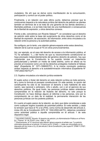 ciudadano. De ahí que se derive como manifestación de la comunicación,
participación y control con el poder político.
Finalmente, y en relación con este último punto, debemos precisar que la
controversia respecto a la naturaleza jurídica del derecho de petición se plantea
también en términos de si se trata de una garantía de los demás derechos y
libertades públicas, o si se trata más bien de una manifestación o consecuencia
de la libertad de expresión, u otros derechos conexos.
Frente a ello, coincidimos con Ricardo Salazar242
, en considerar que el derecho
de petición está sobre la base del surgimiento de otros derechos como el de
libertad de expresión, de asociación, de información, entre otros vinculados a la
relación entre la persona y la autoridad pública.
Se configura, por lo tanto, una relación género-especie entre estos derechos;
relación de la cual se ocupa el TC en otros pronunciamientos.
Así, por ejemplo, en el caso del derecho de acceso a la información pública, el
TC ha señalado: "(...) del hecho de que su reconocimiento constitucional se
haya precisado independientemente del genérico derecho de petición, hay que
comprender que la Constitución le ha querido brindar un tratamiento
particularizado y también un medio de tutela distinto, como en efecto se ha
previsto al incorporar como uno de los derechos protegidos mediante el hábeas
data" (Expediente N° 1071-1998HD/TC). A la misma conclusión podemos
arribar respecto al derecho a la autodeterminación informativa (Expediente N°
1797-2002-HD/TC)243
.
2.3. Sujetos vinculados a la relación jurídica existente
El sujeto activo o titular del derecho en esta relación jurídica es toda persona,
tal y como lo formula el precepto constitucional. En este sentido, la opción del
constituyente ha sido la de reconocer el derecho a todo habitante de esta
nación, sea nacional o extranjero, niño o adulto, con o sin el ejercicio de sus
derechos políticos. De igual modo, las personas jurídicas deben entenderse
comprendidas en la relación de titulares del derecho, no solo porque la
Constitución no hace distingo alguno al referirse a las personas, sino por la
comprobación de un dato de la realidad, la permanente interacción de las
personas jurídicas con los poderes públicos.
En cuanto al sujeto pasivo de la relación, es claro que debe considerase a este
como cualquier órgano investido de autoridad pública. En este sentido, y dada
la remisión que hace el TC a la LPAG, como norma de desarrollo del artículo 2,
inciso 20) de la Constitución (STC N° 1042-2002-AA/TC), debemos considerar
como autoridad pública a aquella comprendida en el artículo 1 de este
dispositivo legal.
242
SALAZAR CHÁVEZ, Ricardo. El derecho de petición y la Administración Pública en el Perno
En: "Themis". N° 39, PUCP, Lima, 1999, p. 193.
243
Efectivamente, el TC reconoce esta relación género-especie al señalar que: "La petición
informativa [prevista en el articulo 110 de la Ley N° 27444], (...) debe ser concordada con lo
dispuesto por los inciso s 5) y 6) del articulo 2 de la Constitución y las Leyes N° 27806 Y 27927,
respectivamente".
 
