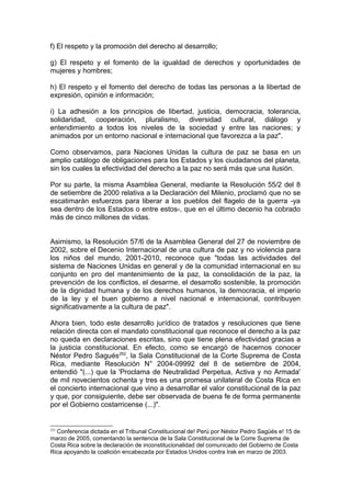 f) El respeto y la promoción del derecho al desarrollo;
g) El respeto y el fomento de la igualdad de derechos y oportunidades de
mujeres y hombres;
h) El respeto y el fomento del derecho de todas las personas a la libertad de
expresión, opinión e información;
i) La adhesión a los principios de libertad, justicia, democracia, tolerancia,
solidaridad, cooperación, pluralismo, diversidad cultural, diálogo y
entendimiento a todos los niveles de la sociedad y entre las naciones; y
animados por un entorno nacional e internacional que favorezca a la paz".
Como observamos, para Naciones Unidas la cultura de paz se basa en un
amplio catálogo de obligaciones para los Estados y los ciudadanos del planeta,
sin los cuales la efectividad del derecho a la paz no será más que una ilusión.
Por su parte, la misma Asamblea General, mediante la Resolución 55/2 del 8
de setiembre de 2000 relativa a la Declaración del Milenio, proclamó que no se
escatimarán esfuerzos para liberar a los pueblos del flagelo de la guerra -ya
sea dentro de los Estados o entre estos-, que en el último decenio ha cobrado
más de cinco millones de vidas.
Asimismo, la Resolución 57/6 de la Asamblea General del 27 de noviembre de
2002, sobre el Decenio Internacional de una cultura de paz y no violencia para
los niños del mundo, 2001-2010, reconoce que "todas las actividades del
sistema de Naciones Unidas en general y de la comunidad internacional en su
conjunto en pro del mantenimiento de la paz, la consolidación de la paz, la
prevención de los conflictos, el desarme, el desarrollo sostenible, la promoción
de la dignidad humana y de los derechos humanos, la democracia, el imperio
de la ley y el buen gobierno a nivel nacional e internacional, contribuyen
significativamente a la cultura de paz".
Ahora bien, todo este desarrollo jurídico de tratados y resoluciones que tiene
relación directa con el mandato constitucional que reconoce el derecho a la paz
no queda en declaraciones escritas, sino que tiene plena efectividad gracias a
la justicia constitucional. En efecto, como se encargó de hacernos conocer
Néstor Pedro Sagués252
, la Sala Constitucional de la Corte Suprema de Costa
Rica, mediante Resolución N° 2004-09992 del 8 de setiembre de 2004,
entendió "(...) que la 'Proclama de Neutralidad Perpetua, Activa y no Armada'
de mil novecientos ochenta y tres es una promesa unilateral de Costa Rica en
el concierto internacional que vino a desarrollar el valor constitucional de la paz
y que, por consiguiente, debe ser observada de buena fe de forma permanente
por el Gobierno costarricense (...)".
252
Conferencia dictada en el Tribunal Constitucional de! Perú por Néstor Pedro Sagüés e! 15 de
marzo de 2005, comentando la sentencia de la Sala Constitucional de la Corre Suprema de
Costa Rica sobre la declaración de inconstitucionalidad del comunicado del Gobierno de Costa
Rica apoyando la coalición encabezada por Estados Unidos contra Irak en marzo de 2003.
 