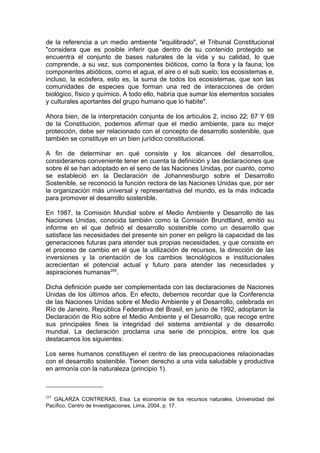 de la referencia a un medio ambiente "equilibrado", el Tribunal Constitucional
"considera que es posible inferir que dentro de su contenido protegido se
encuentra el conjunto de bases naturales de la vida y su calidad, lo que
comprende, a su vez, sus componentes bióticos, como la flora y la fauna; los
componentes abióticos, como el agua, el aire o el sub suelo; los ecosistemas e,
incluso, la ecósfera, esto es, la suma de todos los ecosistemas, que son las
comunidades de especies que forman una red de interacciones de orden
biológico, físico y químico. A todo ello, habría que sumar los elementos sociales
y culturales aportantes del grupo humano que lo habite".
Ahora bien, de la interpretación conjunta de los artículos 2, inciso 22; 67 Y 69
de la Constitución, podemos afirmar que el medio ambiente, para su mejor
protección, debe ser relacionado con el concepto de desarrollo sostenible, que
también se constituye en un bien jurídico constitucional.
A fin de determinar en qué consiste y los alcances del desarrollos,
consideramos conveniente tener en cuenta la definición y las declaraciones que
sobre él se han adoptado en el seno de las Naciones Unidas, por cuanto, como
se estableció en la Declaración de Johannesburgo sobre el Desarrollo
Sostenible, se reconoció la función rectora de las Naciones Unidas que, por ser
la organización más universal y representativa del mundo, es la más indicada
para promover el desarrollo sostenible.
En 1987, la Comisión Mundial sobre el Medio Ambiente y Desarrollo de las
Naciones Unidas, conocida también como la Comisión Brundtland, emitió su
informe en el que definió el desarrollo sostenible como un desarrollo que
satisface las necesidades del presente sin poner en peligro la capacidad de las
generaciones futuras para atender sus propias necesidades, y que consiste en
el proceso de cambio en el que la utilización de recursos, la dirección de las
inversiones y la orientación de los cambios tecnológicos e institucionales
acrecientan el potencial actual y futuro para atender las necesidades y
aspiraciones humanas255
.
Dicha definición puede ser complementada con las declaraciones de Naciones
Unidas de los últimos años. En efecto, debemos recordar que la Conferencia
de las Naciones Unidas sobre el Medio Ambiente y el Desarrollo, celebrada en
Río de Janeiro, República Federativa del Brasil, en junio de 1992, adoptaron la
Declaración de Río sobre el Medio Ambiente y el Desarrollo, que recoge entre
sus principales fines la integridad del sistema ambiental y de desarrollo
mundial. La declaración proclama una serie de principios, entre los que
destacamos los siguientes:
Los seres humanos constituyen el centro de las preocupaciones relacionadas
con el desarrollo sostenible. Tienen derecho a una vida saludable y productiva
en armonía con la naturaleza (principio 1).
255
GALARZA CONTRERAS, Eisa. La economía de los recursos naturales. Universidad del
Pacífico, Centro de Investigaciones, Lima, 2004, p. 17.
 