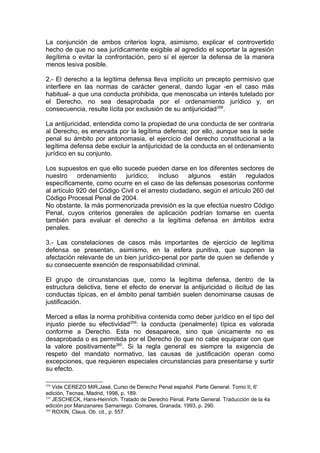 La conjunción de ambos criterios logra, asimismo, explicar el controvertido
hecho de que no sea jurídicamente exigible al agredido el soportar la agresión
ilegítima o evitar la confrontación, pero sí el ejercer la defensa de la manera
menos lesiva posible.
2.- El derecho a la legítima defensa lleva implícito un precepto permisivo que
interfiere en las normas de carácter general, dando lugar -en el caso más
habitual- a que una conducta prohibida, que menoscaba un interés tutelado por
el Derecho, no sea desaprobada por el ordenamiento jurídico y, en
consecuencia, resulte lícita por exclusión de su antijuricidad258
.
La antijuricidad, entendida como la propiedad de una conducta de ser contraria
al Derecho, es enervada por la legítima defensa; por ello, aunque sea la sede
penal su ámbito por antonomasia, el ejercicio del derecho constitucional a la
legítima defensa debe excluir la antijuricidad de la conducta en el ordenamiento
jurídico en su conjunto.
Los supuestos en que ello sucede pueden darse en los diferentes sectores de
nuestro ordenamiento jurídico; incluso algunos están regulados
específicamente, como ocurre en el caso de las defensas posesorias conforme
al artículo 920 del Código Civil o el arresto ciudadano, según el artículo 260 del
Código Procesal Penal de 2004.
No obstante, la más pormenorizada previsión es la que efectúa nuestro Código
Penal, cuyos criterios generales de aplicación podrían tomarse en cuenta
también para evaluar el derecho a la legítima defensa en ámbitos extra
penales.
3.- Las constelaciones de casos más importantes de ejercicio de legítima
defensa se presentan, asimismo, en la esfera punitiva, que suponen la
afectación relevante de un bien jurídico-penal por parte de quien se defiende y
su consecuente exención de responsabilidad criminal.
El grupo de circunstancias que, como la legítima defensa, dentro de la
estructura delictiva, tiene el efecto de enervar la antijuricidad o ilicitud de las
conductas típicas, en el ámbito penal también suelen denominarse causas de
justificación.
Merced a ellas la norma prohibitiva contenida como deber jurídico en el tipo del
injusto pierde su efectividad259
: la conducta (penalmente) típica es valorada
conforme a Derecho. Esta no desaparece, sino que únicamente no es
desaprobada o es permitida por el Derecho (lo que no cabe equiparar con que
la valore positivamente260
. Si la regla general es siempre la exigencia de
respeto del mandato normativo, las causas de justificación operan como
excepciones, que requieren especiales circunstancias para presentarse y surtir
su efecto.
258
Vide CEREZO MIR,Jasé. Curso de Derecho Penal español. Parte General. Tomo II, 6'
edición, Tecnas, Madrid, 1998, p. 189.
259
JESCHECK, Hans-Heinrich. Tratado de Derecho Penal. Parte General. Traducción de la 4a
edición por Manzanares Samaniego. Comares, Granada, 1993, p. 290.
260
ROXIN, Claus. Ob. cit., p. 557.
 