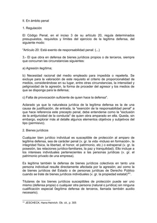 II. En ámbito penal
1. Regulación
El Código Penal, en el inciso 3 de su artículo 20, regula determinados
presupuestos, requisitos y límites del ejercicio de la legítima defensa, del
siguiente modo:
"Artículo 20: Está exento de responsabilidad penal: (...)
3.- El que obra en defensa de bienes jurídicos propios o de terceros, siempre
que concurran las circunstancias siguientes:
a) Agresión ilegítima;
b) Necesidad racional del medio empleado para impedida o repelerla. Se
excluye para la valoración de este requisito el criterio de proporcionalidad de
medios, considerándose en su lugar, entre otras circunstancias, la intensidad y
peligrosidad de la agresión, la forma de proceder del agresor y los medios de
que se disponga para la defensa;
c) Falta de provocación suficiente de quien hace la defensa".
Aclarado ya que la naturaleza jurídica de la legítima defensa es la de una
causa de justificación, de entrada, la "exención de la responsabilidad penal" a
que hace referencia este precepto penal, debe entenderse como la "exclusión
de la antijuricidad de la conducta" de quien obra amparado en ella. Queda, sin
embargo, explorar más al detalle algunos elementos objetivos y subjetivos del
tipo (permisivo).
2. Bienes jurídicos
Cualquier bien jurídico individual es susceptible de protección al amparo de
legítima defensa, sea de carácter penal (v. gr. la vida -incluso en formación-, la
integridad física, la libertad, el honor, el patrimonio, etc.) o extrapenal (v. gr. la
posesión, las relaciones jurídico-familiares, la paz y tranquilidad). Ello incluye a
los intereses individuales pertenecientes a las personas jurídicas (v. gr. el
patrimonio privado de una empresa).
Es legítima también la defensa de bienes jurídicos colectivos en tanto una
persona individual resulte directamente afectada por la agresión; así como la
de bienes jurídicos del Estado o de personas jurídicas de Derecho Público
cuando se trate de bienes jurídicos individuales (v. gr. la propiedad estatal)261
.
Titulares de los bienes jurídicos susceptibles de protección puede ser uno
mismo (defensa propia) o cualquier otra persona (natural o jurídica) sin ninguna
cualificación especial 0egítima defensa de terceros, llamada también auxilio
necesario).
261
JESCHECK, Hans-Heinrich. Ob. cit., p. 305
 