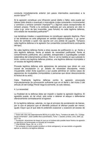 conducta inmediatamente anterior (sin pasos intermedios esenciales) a la
acción típica264 265
.
Si la agresión constituye una infracción penal (delito o falta), esta puede ser
dolosa (dolo directo o eventual) o imprudente (culpa consciente o inconsciente)
y comisiva u omisiva (omisión impropia266
) y algunos casos excepcionales de
omisión propia). Frente a la conducta realizada por una persona sin dolo ni
culpa (v.gr. error de tipo invencible, caso fortuito) no cabe legítima defensa,
sino estado de necesidad justificante267
.
Las tentativas irreales o supersticiosas no constituyen agresión ilegítima. Pero
sí las tentativas ex ante peligrosas en sentido objetivo-subjetivo; v. gr. poner
fuera de combate a quien nos apunta con una pistola de juguete. Tampoco
cabe legítima defensa si la agresión fue consentida (consentimiento excluyente
del tipo).
No cabe legítima defensa frente a otras causas de justificación (v. gr. frente a
otra legítima defensa, frente al estado de necesidad justificante, frente al
consentimiento justificante, etc.) penales, extrapenales o supralegales (unidad
sistemática del ordenamiento jurídico). Pero sí -en la medida en que subsiste lo
ilícito- contra una legítima defensa putativa, una legítima defensa incompleta o
un exceso de legítima defensa.
Procede legítima defensa ante agresiones de personas que obran en una
causal de exculpación (v. gr. estado de necesidad disculpante, miedo
insuperable, orden ilicita superior) y aun puede admitirse en ciertos casos de
agresiones de inculpables (inimputables o personas que obran desconociendo
la ilicitud de su acto).
Cabe finalmente legítima defensa contra la agresión provocada
imprudentemente (la provocación suficiente que en el literal c del inciso 3 del
artículo 20 del Código Penal niega la eximente, es solo dolosa).
4. La necesidad
La finalidad de la defensa debe ser impedir o repeler la agresión ilegítima. El
agredido puede, en tal virtud, solo evitar o detener el ataque o defenderse
ofensivamente contraatacando al agresor.
En la legítima defensa, además, no rige el principio de ponderación de bienes,
por lo que el perjuicio que el ofendido produce al ofensor puede ser menor,
igualo mayor que el que este le pretendió ocasionar u ocasionó (el exceso de
264
Sobre ello vide más detenidamente REVILLA LLAZA, Pen:y. Tentativa de delito. En: "Código
Penal comentado". José Castillo Alva (coordinador), Tomo 1, Gaceta Jurídica, Lima, 2004, pp.
537 Y ss
265
Excepción: situaciones de riesgo en que ya no hubiera sido posible hacer frente a la agresión
no ejecutiva si el amenazado no actuaba de inmediato.
266
Vide ROXIN, Claus. Ob. cit., p. 613.
267
Sin embargo, el hecho puede constituir un ilícito extrapenal y -en ese ámbito- el agredido
ejercer su derecho a la legítima defensa
 