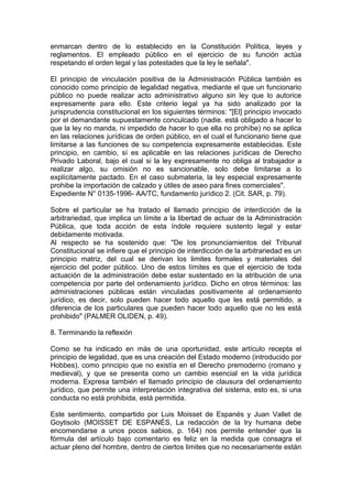 enmarcan dentro de lo establecido en la Constitución Política, leyes y
reglamentos. El empleado público en el ejercicio de su función actúa
respetando el orden legal y las potestades que la ley le señala".
El principio de vinculación positiva de la Administración Pública también es
conocido como principio de legalidad negativa, mediante el que un funcionario
público no puede realizar acto administrativo alguno sin ley que lo autorice
expresamente para ello. Este criterio legal ya ha sido analizado por la
jurisprudencia constitucional en los siguientes términos: "[El] principio invocado
por el demandante supuestamente conculcado (nadie. está obligado a hacer lo
que la ley no manda, ni impedido de hacer lo que ella no prohíbe) no se aplica
en las relaciones jurídicas de orden público, en el cual el funcionario tiene que
limitarse a las funciones de su competencia expresamente establecidas. Este
principio, en cambio, sí es aplicable en las relaciones jurídicas de Derecho
Privado Laboral, bajo el cual si la ley expresamente no obliga al trabajador a
realizar algo, su omisión no es sancionable, solo debe limitarse a lo
explícitamente pactado. En el caso submateria, la ley especial expresamente
prohibe la importación de calzado y útiles de aseo para fines comerciales".
Expediente N° 0135-1996- AA/TC, fundamento jurídico 2. (Cit. SAR, p. 79).
Sobre el particular se ha tratado el llamado principio de interdicción de la
arbitrariedad, que implica un límite a la libertad de actuar de la Administración
Pública, que toda acción de esta índole requiere sustento legal y estar
debidamente motivada.
Al respecto se ha sostenido que: "De los pronunciamientos del Tribunal
Constitucional se infiere que el principio de interdicción de la arbitrariedad es un
principio matriz, del cual se derivan los limites formales y materiales del
ejercicio del poder público. Uno de estos límites es que el ejercicio de toda
actuación de la administración debe estar sustentado en la atribución de una
competencia por parte del ordenamiento jurídico. Dicho en otros términos: las
administraciones públicas están vinculadas positivamente al ordenamiento
jurídico, es decir, solo pueden hacer todo aquello que les está permitido, a
diferencia de los particulares que pueden hacer todo aquello que no les está
prohibido" (PALMER OLIDEN, p. 49).
8. Terminando la reflexión
Como se ha indicado en más de una oportunidad, este artículo recepta el
principio de legalidad, que es una creación del Estado moderno (introducido por
Hobbes), como principio que no existía en el Derecho premoderno (romano y
medieval), y que se presenta como un cambio esencial en la vida jurídica
moderna. Expresa también el llamado principio de clausura del ordenamiento
jurídico, que permite una interpretación integrativa del sistema, esto es, si una
conducta no está prohibida, está permitida.
Este sentimiento, compartido por Luis Moisset de Espanés y Juan Vallet de
Goytisolo (MOISSET DE ESPANÉS, La redacción de la lry humana debe
encomendarse a unos pocos sabios, p. 164) nos permite entender que la
fórmula del artículo bajo comentario es feliz en la medida que consagra el
actuar pleno del hombre, dentro de ciertos limites que no necesariamente están
 