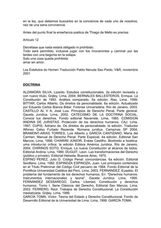 en la ley, que debemos buscarlos en la conciencia de cada uno de nosotros,
raiz de una sana convivencia.
Antes del punto final la enseñanza poética de Thiago de Mello es precisa:
Artículo 12
Decrétase que nada estará obligado ni prohibido.
Todo será permitido, inclusive jugar con los rinocerontes y caminar por las
tardes con una begonia en la solapa.
Solo una cosa queda prohibida:
amar sin amor.
Los Estatutos do Homen Traducción Pablo Neruda Sao Paolo, V&R, noviembre
2001
DOCTRINA
ALZAMORA SILVA, Lizardo. Estudios constitucionales. 2a edición revisada y
con nuevo título, Grijley, Lima, 2004; BERNALES BALLESTEROS, Enrique. La
Constitución de 1993. Análisis comparado. 5a edición, Rao, Lima, 1999;
BITTAR, Carlos Alberto. Os direitos da personalidade. 6a edición. Actualizado
por Eduardo Carlos Bianca Bittar. Forense Universitária. Río de Janeiro, 2003.
CASTILLO AL V A, José Luis. Principios de Derecho Penal. Parte general.
Gaceta Jurídica. Lima, 2002. CATECISMO DE LA DOCTRINA SOCIAL.
Conoce tus derechos. Fondo editorial Navarrete. Lima, 1985. COMISION
ANDINA DE JURISTAS. Protección de los derechos humanos. CAJ, Lima,
1997; CUPIS, Adriano de. Os direitos da personalidade. la edición. Traductor
Alfonso Celso Furtado Rezende. Romana jurídica. Campinas SP 2004;
BRAMONT-ARIAS TORRES, Luis Alberto y GARCÍA CANTIZANO, María del
Carmen. Manual de Derecho Penal. Parte Especial. 4a edición, Editorial San
Marcos, Lima, 1998; CHIARINI JÚNIOR, Enéas Castilho. Biodireito e bioética:
uma introdur;iio crítica. la edición Editora América Jurídica, Río de Janeiro,
2004; CHIRINOS SOTO, Enrique. La nueva Constitución al alcance de todos.
Editorial Andina. Lima, 1980. DUGUlT, Leon. Las transformaciones del Derecho
(público y privado). Editorial Heliasta. Buenos Aires, 1975.
ESPINO PEREZ, Julio D. Código Penal: concordancias. 6a edición. Editorial
Sevillano. Lima, 1982. ESPINOZA ESPINOZA, Juan. Los principios contenidos
en el Título Preliminar del Código Civil peruano de 1984. Fondo Editorial de la
Pontificia Universidad Católica del Perú. Lima, 2003. FERNANDEZ, Eusebio. El
problema del fundamento de los derechos humanos. En: "Derechos humanos.
Instrumentos internacionales y teoría". Gaceta Jurídica. Lima, 1995.
FERNÁNDEZ SESSAREGO, Carlos. Libertad, Constitución y derechos
humanos. Tomo I. Serie Clásicos del Derecho. Editorial San Marcos. Lima,
2003. FERRERO, Raúl. Trabajos de Derecho Constitucional. La Constitución
mediatizada. Grijley. Lima, 1999.
GARCÍA TOMA, Víctor. Teoría del Estado y Derecho Constitucional. Fondo de
Desarrollo Editorial de la Universidad de Lima. Lima, 1999. GARCÍA TOMA.
 