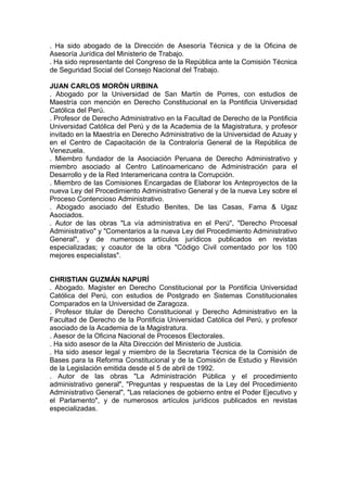. Ha sido abogado de la Dirección de Asesoría Técnica y de la Oficina de
Asesoría Jurídica del Ministerio de Trabajo.
. Ha sido representante del Congreso de la República ante la Comisión Técnica
de Seguridad Social del Consejo Nacional del Trabajo.
JUAN CARLOS MORÓN URBINA
. Abogado por la Universidad de San Martín de Porres, con estudios de
Maestría con mención en Derecho Constitucional en la Pontificia Universidad
Católica del Perú.
. Profesor de Derecho Administrativo en la Facultad de Derecho de la Pontificia
Universidad Católica del Perú y de la Academia de la Magistratura, y profesor
invitado en la Maestría en Derecho Administrativo de la Universidad de Azuay y
en el Centro de Capacitación de la Contraloría General de la República de
Venezuela.
. Miembro fundador de la Asociación Peruana de Derecho Administrativo y
miembro asociado al Centro Latinoamericano de Administración para el
Desarrollo y de la Red Interamericana contra la Corrupción.
. Miembro de las Comisiones Encargadas de Elaborar los Anteproyectos de la
nueva Ley del Procedimiento Administrativo General y de la nueva Ley sobre el
Proceso Contencioso Administrativo.
. Abogado asociado del Estudio Benites, De las Casas, Fama & Ugaz
Asociados.
. Autor de las obras "La vía administrativa en el Perú", "Derecho Procesal
Administrativo" y "Comentarios a la nueva Ley del Procedimiento Administrativo
General", y de numerosos artículos jurídicos publicados en revistas
especializadas; y coautor de la obra "Código Civil comentado por los 100
mejores especialistas".
CHRISTIAN GUZMÁN NAPURÍ
. Abogado. Magister en Derecho Constitucional por la Pontificia Universidad
Católica del Perú, con estudios de Postgrado en Sistemas Constitucionales
Comparados en la Universidad de Zaragoza.
. Profesor titular de Derecho Constitucional y Derecho Administrativo en la
Facultad de Derecho de la Pontificia Universidad Católica del Perú, y profesor
asociado de la Academia de la Magistratura.
. Asesor de la Oficina Nacional de Procesos Electorales.
. Ha sido asesor de la Alta Dirección del Ministerio de Justicia.
. Ha sido asesor legal y miembro de la Secretaria Técnica de la Comisión de
Bases para la Reforma Constitucional y de la Comisión de Estudio y Revisión
de la Legislación emitida desde el 5 de abril de 1992.
. Autor de las obras "La Administración Pública y el procedimiento
administrativo general", "Preguntas y respuestas de la Ley del Procedimiento
Administrativo General", "Las relaciones de gobierno entre el Poder Ejecutivo y
el Parlamento", y de numerosos artículos jurídicos publicados en revistas
especializadas.
 