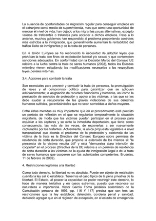 La ausencia de oportunidades de migración regular para conseguir empleos en
el extranjero como medio de superviviencia, mas que como una oportunidad de
mejorar el nivel de vida, han dejado a los migrantes pocas alternativas, excepto
valerse de traficantes o tratantes para acceder a dichos empleos. Pese a lo
anterior, muchos gobiernos han respondido al problema proponiendo controles
más estrictos a la inmigración, que generalmente aumentan la rentabildad del
tráfico ilícito de inmigrantes y de la trata de personas.
En la Unión Europea se ha reconocido la necesidad de adoptar leyes que
prohíban la trata con fines de explotación laboral y/o sexual y que contemplen
sanciones adecuadas. En conformidad con la Decisión Marco del Consejo UE
relativa a la lucha contra la trata de seres humanos (2002), todos los Estados
miembro vienen estudiando las modificaciones necesarias a las respectivas
leyes penales internas.
3.4. Acciones para combatir la trata
Son esenciales para prevenir y combatir la trata de personas, la promulgación
de leyes y el compromiso político para garantizar que se apliquen
adecuadamente; la asignación de recursos financieros y humanos, así como la
prestación de servicios de protección y apoyo a las víctimas, a las que se les
debe ayudar a recuperarse de las graves violaciones de sus derechos
humanos sufridas, garantizándoles que no sean sometidas a daños mayores.
Entre estas medidas es muy importante que en el procedimiento esté previsto
un periodo de reflexión en el que se regularice temporalmente la situación
migratoria, de modo que las víctimas puedan participar en el proceso para
enjuiciar a los captores y se evite la inmediata deportación, que tiene como
consecuencia, las más de las veces, de exponerlas a ser nuevamente
capturadas por los tratantes. Actualmente, la única propuesta legislativa a nivel
transnacional que aborda el problema de la protección y asistencia de las
víctima de la trata es la Directiva del Consejo Europeo sobre permisos de
residencia de corta duración, que propone la extensión de los mismos si: "la
presencia de la víctima resulta útil" y esta "demuestra clara intención de
cooperar" en el proceso (Directiva de la DE relativa a un permiso de residencia
de corta duración a las víctimas de la ayuda de inmigración ilegal o de la trata
de seres humanos que cooperen con las autoridades competentes. Bruselas,
11 de febrero de 2002).
4. Restricciones legítimas a la libertad
Como todo derecho, la libertad no es absoluta. Puede ser objeto de restricción
cuando la ley así lo establece. Tenemos el caso típico de la pena privativa de la
libertad. El Estado, al poseer la capacidad de poder restringir este derecho, lo
hace de manera limitativa y en casos extremos, puesto que reconoce su
naturaleza e importancia. Víctor García Toma (Análisis sistemático de la
Constitución peruana de 1993, pp. 116 Y 117) precisa que son tres las
restricciones que la ley establece: detención, condena penal y sanidad,
debiendo agregar que en el régimen de excepción, en el estado de emergencia
 