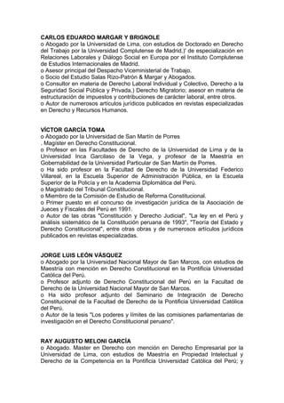 CARLOS EDUARDO MARGAR Y BRIGNOLE
o Abogado por la Universidad de Lima, con estudios de Doctorado en Derecho
del Trabajo por la Universidad Complutense de Madrid,)' de especialización en
Relaciones Laborales y Diálogo Social en Europa por el Instituto Complutense
de Estudios Internacionales de Madrid.
o Asesor principal del Despacho Viceministerial de Trabajo.
o Socio del Estudio Salas Rizo-Patrón & Margar y Abogados.
o Consultor en materia de Derecho Laboral Individual y Colectivo, Derecho a la
Seguridad Social Pública y Privada,) Derecho Migratorio; asesor en materia de
estructuración de impuestos y contribuciones de carácter laboral, entre otros.
o Autor de numerosos artículos jurídicos publicados en revistas especializadas
en Derecho y Recursos Humanos.
VÍCTOR GARCÍA TOMA
o Abogado por la Universidad de San Martín de Porres
. Magíster en Derecho Constitucional.
o Profesor en las Facultades de Derecho de la Universidad de Lima y de la
Universidad Inca Garcilaso de la Vega, y profesor de la Maestría en
Gobernabilidad de la Universidad Particular de San Martín de Porres.
o Ha sido profesor en la Facultad de Derecho de la Universidad Federico
Villareal, en la Escuela Superior de Administración Pública, en la Escuela
Superior de la Policía y en la Academia Diplomática del Perú.
o Magistrado del Tribunal Constitucional.
o Miembro de la Comisión de Estudio de Reforma Constitucional.
o Primer puesto en el concurso de investigación jurídica de la Asociación de
Jueces y Fiscales del Perú en 1991.
o Autor de las obras "Constitución y Derecho Judicial", "La ley en el Perú y
análisis sistemático de la Constitución peruana de 1993", "Teoría del Estado y
Derecho Constitucional", entre otras obras y de numerosos artículos jurídicos
publicados en revistas especializadas.
JORGE LUIS LEÓN VÁSQUEZ
o Abogado por la Universidad Nacional Mayor de San Marcos, con estudios de
Maestría con mención en Derecho Constitucional en la Pontificia Universidad
Católica del Perú.
o Profesor adjunto de Derecho Constitucional del Perú en la Facultad de
Derecho de la Universidad Nacional Mayor de San Marcos.
o Ha sido profesor adjunto del Seminario de Integración de Derecho
Constitucional de la Facultad de Derecho de la Pontificia Universidad Católica
del Perú.
o Autor de la tesis "Los poderes y límites de las comisiones parlamentarias de
investigación en el Derecho Constitucional peruano".
RAY AUGUSTO MELONI GARCÍA
o Abogado. Master en Derecho con mención en Derecho Empresarial por la
Universidad de Lima, con estudios de Maestría en Propiedad Intelectual y
Derecho de la Competencia en la Pontificia Universidad Católica del Perú; y
 