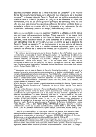 Bajo los parámetros propios de la idea de Estado de Derecho277
y del respeto
de los derechos fundamentales, cuyo elemento más importante es la dignidad
humana278
, la intervención del Derecho Penal solo es legítima cuando ella se
produce frente a la lesión (o puesta en peligro) de los intereses sociales más
elementales, esto es, de bienes jurídicos (principio de lesividad). Pero no solo
ello, sino que esta intervención punitiva protectora de bienes jurídicos debe ser
subsidiaria y debe encontrarse referida únicamente a las más graves (o más
potenciales) lesiones (o puestas en peligro) de los bienes jurídicos.
Solo en ese contexto es que se justifica y legitima la utilización de la esfera
más represiva del ordenamiento jurídico. Ahora, con esto no se quiere decir
que los fines de la punición y del Derecho Penal sean represivos; por el
contrario, en la actualidad existe un claro consenso en el sentido de que solo
son admisibles fines de prevención. Lo que se afirma es que la esencia del
Derecho Penal es represiva279
, los instrumentos a los que recurre el sistema
penal para lograr sus fines son sustancialmente represivos pues suponen
siempre un recorte de la esfera de libertad del ciudadano280
, por lo que se
277
Se habla de "parámetros propios de la idea de Estado de Derecho" debido a que -como
correctamente a destacado el maestro Enrique Bacigalupo- la imposibilidad de obtener una
definición cerrada y acabada del concepto Estado de Derecho exige recurrir al mismo como
principio directivo; al respecto: BACIGALUPO, Enrique. Justicia penal y derechos
fundamentales. Marcial Pons, Madrid, 2002, p. 81; del mismo modo, da cuenta de las
dificultades de estructurar una definición de "Estado de Derecho": LARENZ, Karl. Derecho
justo. Fundamentos de ética juridica. Traducción de Luis Diez-Picaza, reimpresión de la primera
edición, Civitas, Madrid, 1993, p. 12.
278
Vinculación entre la idea de Estado de Derecho (Social y Democrático) y la dignidad de la
persona humana ha sido constantemente destacada en la doctrina constitucional y penal. Por
ejemplo, el destacado constitucionalista alemán Peter Hiiberle ha señalado enfáticamente que
la dignidad de la persona humana es premisa del tipo de Estado Constitucional; así: HABERLE,
Peter. El Estado constitucional. Traducción de Héctor Fix Fierro, p. 01, Universidad Nacional
Autónoma de México/Pontificia Universidad Católica del Perú, Lima, 2003; también, con
expresa referencia al Derecho Penal:
BENDA, Ernesto. Dignidad humana y derechos de la personalidad. En: Benda, Ernesto y otros.
"Manual de Derecho Constitucional". Traducción de Antonio López, Marcial Pons, Madrid,
1996, p. 127.
De modo similar, Hesse en Alemania y Fernández Segado en España, identifican a la "dignidad
de la persona humana" como uno de los valores superiores que permiten desempeñar a la
Constitución el papel "legitimador" que le es propio: HESSE, Conrado. Significado de los
derechos fundamentales. En: Benda, Ernesto y otros. Ob. cit., p. 90; FERNÁNDEZ SEGADO,
Francisco. El sistema constitucional español. Dykinson, Madrid, 1992, pp. 88-90; véase
también: RODRÍGUEZ-ZAPATA, Jorge. Ob. cit., p. 297. Del mismo modo, relacionando el
principio de dignidad de la persona con los derechos fundamentales: FERRAJOLI, Luigi.
Derecho y razón. Teoría del galantismo penal. Traducción de Perfecto Andrés Ibáñez y otros,
Trotta, Madrid, 1995, p. 356; PECES-BARBA MARTINEZ, Gregario. Derecho y derechos
fundamentales. Centro de Estudios Constitucionales, Madrid, 1993, p. 340; PÉREZ ROYO,
Javier. Curso de Derecho Constitucional. Séptima edición, Marcial Pons, Madrid, 2000, p. 266.
279
Y esto ha sido destacado por la Filosofía del Derecho. Por ejemplo, Hart sostiene que el
contenido de la pena es la privación de un bien que provoca "dolor y otras consecuencias
normalmente consideradas no placenteras"; citado por: RODRÍGUEZ MOURULLO, Gonzalo.
Delito y pena en la jurisprudencia constitucional Civitas, Madrid, 2002, p. 97.
280
Con razón Sergio Moccia refiere: "es precisamente porque con la pena se puede incidir en
los derechos fundamentales del individuo, que se debe poner un cuidado particular en la
definición de los presupuestos de su aplicación, sea en la fase general y abstracta -la previsión
legislativa-, sea en la fase individual y concreta -el juicio individual-"; véase: MOCCIA, Sergio.
 
