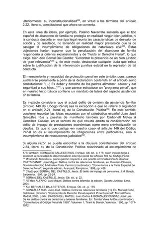 ulteriormente, su inconstitucionalidad288
, en virtud a los términos del artículo
2.22, literal c, constitucional que ahora se comenta.
En esta línea de ideas, por ejemplo, Polaino Navarrete sostenía que el tipo
español de abandono de familia no protegía en realidad ningún bien jurídico, ni
la conducta descrita en ese tipo legal reunía las características de desvalor de
acción y de resultado, no teniendo en realidad mayor pretensión que la de
castigar el incumplimiento de obligaciones de naturaleza civil289
. Estas
objeciones harían suponer que la penalización del abandono de familia
respondería a criterios expansionistas y de "huída al Derecho Penal", lo que
exige, bien dice Bernal Del Castillo: "Concretar la presencia de un bien jurídico
de gran relevancia"290
y, de este modo, desbaratar cualquier duda que exista
sobre la justificación de la intervención punitiva estatal en la represión de tal
conducta.
El merecimiento y necesidad de protección penal en este ámbito, pues, parece
justificarse plenamente a partir de la declaración contenida en el artículo sexto
constitucional: "(...) Es deber y derecho de los padres alimentar, educar y dar
seguridad a sus hijos..."291
, y que parece estructurar un "programa penal", que
en nuestro texto básico contiene un mandato de tutela del aspecto asistencial
en la familia.
Es inexacto considerar que el actual delito de omisión de asistencia familiar
(artículo 149 del Código Penal) sea la excepción a que se refiere el legislador
en el artículo 2.24, literal c), de la Constitución Política292
. En este sentido,
conviene recordar las ideas expuestas por el catedrático español Juan José
González Rus y puestas de manifiesto también por Carbonell Mateu &
González Cussac, en el sentido de que resulta errada la consideración del
delito de impago de prestaciones económicas como mera criminalización de
deudas. Es que lo que castiga -en nuestro caso- el artículo 149 del Código
Penal no es el incumplimiento de obligaciones entre particulares, sino el
incumplimiento de resoluciones judiciales293
.
Si alguna razón se puede encontrar a la cláusula constitucional del artículo
2.24, literal c), de la Constitución Política relacionada al incumplimiento de
177; también: BERNALES BALLESTEROS, Enrique. Ob. cit., p. 175; quien incluso llega a
sostener la necesidad de descriminalizar este tipo penal del artículo 149 del Código Penal.
288
Mostrando también su preocupación respecto a una posible criminalización de deudas:
PRATS CANUT, José Miguel. Delitos contra las relaciones familiares, en: Quintero Olivares,
Gonzalo (director) & Morales Prats, Fermín (coordinador). "Comentarios a la Parte Especial del
Derecho Penal", segunda edición, Aranzadi, Pamplona, 1999, pp. 458.
289
Citado por: BERNAL DEL CASTILLO, Jesús. El delito de impago de pensiones. J.M. Bosch,
Barcelona, 1997, pp. 23-24.
290
BERNAL DEL CASTILLO, Jesús. Ob. cit., p. 22.
291
REYNA ALFARO, Luis Miguel. Delitos contra lafamilia. la edición, Gaceta Jurídica, Lima,
2004.
292
Así: BERNALES BALLESTEROS, Enrique. Ob. cit., p. 175.
293
GONZÁLEZ RUS, Juan José. Delitos contra las relaciones familiares (l1). En: Manuel Cobo
Del Rosal, (director). "Compendio de Derecho Penal español. P~te Especial". Marcial Pons,
Madrid, 2000, p.364; CARBONELL MATEU, Juan Carlos & GONZALEZ CUSSAC,José Luis.
De los delitos contra los derechos y deberes familiares. En: Tomás Vives Antón (coordinador).
"Comentarios al Código Penal de 1995". Volumen 1, Tirant lo Blanch, Valencia, 1996, pp. 1071-
1072.
 