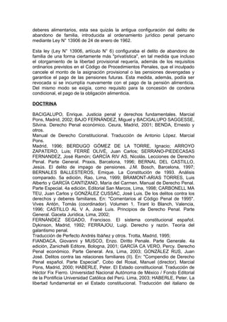 deberes alimentarios, esta sea quizás la antigua configuración del delito de
abandono de familia, introducida al ordenamiento jurídico penal peruano
mediante Ley N° 13906 de 24 de enero de 1962.
Esta ley (Ley N° 13906, artículo N° 6) configuraba el delito de abandono de
familia de una forma ciertamente más "privatística", en tal medida que incluso
el otorgamiento de la libertad provisional requería, además de los requisitos
ordinarios previstos en el Código de Procedimientos Penales, que el inculpado
cancele el monto de la asignación provisional o las pensiones devengadas y
garantice el pago de las pensiones futuras. Esta medida, además, podía ser
revocada si se incumplía nuevamente con el pago de la pensión alimenticia.
Del mismo modo se exigía, como requisito para la concesión de condena
condicional, el pago de la obligación alimenticia.
DOCTRINA
BACIGALUPO, Enrique. Justicia penal y derechos fundamentales. Marcial
Pons, Madrid, 2002; BAJO FERNÁNDEZ, Miguel y BACIGALUPO SAGGESSE,
Silvina. Derecho Penal económico. Ceura, Madrid, 2001; BENDA, Ernesto y
otros.
Manual de Derecho Constitucional. Traducción de Antonio López. Marcial
Pons.
Madrid, 1996; BERDUGO GÓMEZ DE LA TORRE, Ignacio; ARROYO
ZAPATERO, Luis; FERRÉ OLIVÉ, Juan Carlos; SERRANO-PIEDECASAS
FERNANDEZ, José Ramón; GARCÍA RIV AS, Nicolás. Lecciones de Derecho
Penal. Parte General. Praxis, Barcelona, 1996; BERNAL DEL CASTILLO,
Jesús. El delito de impago de pensiones. J.M. Bosch, Barcelona, 1997;
BERNALES BALLESTEROS, Emique. La Constitución de 1993. Análisis
comparado. 5a edición, Rao, Lima, 1999; BRAMONT-ARIAS TORRES, Luis
Alberto y GARCÍA CANTIZANO, María del Carmen. Manual de Derecho Penal.
Parte Especial. 4a edición, Editorial San Marcos, Lima, 1998; CARBONELL MA
TEU, Juan Carlos y GONZÁLEZ CUSSAC, José Luis. De los delitos contra los
derechos y deberes familiares. En: "Comentarios al Código Penal de 1995".
Vives Antón, Tomás (coordinador). Volumen 1. Tirant lo Blanch, Valencia,
1996; CASTILLO AL V A, José Luis. Principios de Derecho Penal. Parte
General. Gaceta Jurídica, Lima, 2002;
FERNÁNDEZ SEGADO, Francisco. El sistema constitucional español.
Dykinson, Madrid, 1992; FERRAJOU, Luigi. Derecho y razón. Teoría del
galantismo penal.
Traducción de Perfecto Andrés Ibáñez y otros. Trotta, Madrid, 1995;
FIANDACA, Giovanni y MUSCO, Enzo. Diritto Penale. Parte Generale. 4a
edición, Zanichelli Editore, Bologna, 2001; GARCÍA CA VERO, Percy. Derecho
Penal económico. Parte General. Ara, Lima, 2003; GONZÁLEZ RUS, Juan
José. Delitos contra las relaciones familiares (II). En: "Compendio de Derecho
Penal español. Parte Especial". Cobo del Rosal, Manuel (director). Marcial
Pons, Madrid, 2000; HABERLE, Peter. El Estado constitucional. Traducción de
Héctor Fix Fierro. Universidad Nacional Autónoma de México / Fondo Editorial
de la Pontificia Universidad Católica del Perú. Lima, 2003; HABERLE, Peter. La
libertad fundamental en el Estado constitucional. Traducción del italiano de
 