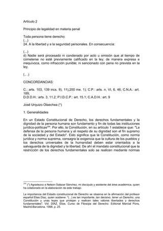 Artículo 2
Principio de legalidad en materia penal
Toda persona tiene derecho:
(...)
24. A la libertad y a la seguridad personales. En consecuencia:
(...)
d) Nadie será procesado ni condenado por acto u omisión que al tiempo de
cometerse no esté previamente calificado en la ley, de manera expresa e
inequívoca, como infracción punible; ni sancionado con pena no prevista en la
ley.
(.. .)
CONCORDANCIAS:
C.: arts. 103, 139 incs. 9), 11),200 me. 1); C.P.: arts. n, VI, 6, 46; C.N.A.: art.
189;
D.D.D.H.: arts. 3, 11.2; P.I.D.C.P.: art. 15.1; C.A.D.H.: art. 9
José Urquizo Olaechea (*)
1. Generalidades
En un Estado Constitucional de Derecho, los derechos fundamentales y la
dignidad de la persona humana son fundamento y fin de todas las instituciones
jurídico-políticas294
. Por ello, la Constitución, en su artículo 1 establece que: "La
defensa de la persona humana y el respeto de su dignidad son el fin supremo
de la sociedad y del Estado". Esto significa que la Constitución, como norma
jurídica y norma suprema, consagra la exigencia que la cultura de los pueblos y
los derechos universales de la humanidad deben estar orientados a la
salvaguarda de la dignidad y la libertad. De ahí el mandato constitucional que la
restricción de los derechos fundamentales solo se realicen mediante normas
294
(*) Agradezco a Nelson Salazar Sánchez, mi discípulo y asistente del área académica, quien
ha colaborado en la elaboración de este trabajo.
La importancia del Estado constitucional de Derecho se observa en la afirmación del profesor
español Elias Díaz, quien sostiene: "(...) es tan importante, tan decisivo, tener un Derecho, una
Constitución y unas leyes que protejan y realicen tales valores libertades y derechos
fundamentales". Vid. DÍAZ, Elias. Curso de Filosojia del Derecho. Editorial Marcial Pons,
Madrid-Barcelona, 1998, p. 25.
 