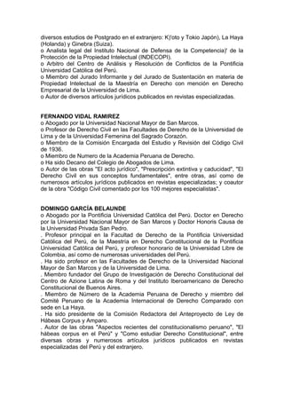 diversos estudios de Postgrado en el extranjero: K)'oto y Tokio Japón), La Haya
(Holanda) y Ginebra (Suiza).
o Analista legal del Instituto Nacional de Defensa de la Competencia)' de la
Protección de la Propiedad Intelectual (INDECOPI).
o Arbitro del Centro de Análisis y Resolución de Conflictos de la Pontificia
Universidad Católica del Perú.
o Miembro del Jurado Informante y del Jurado de Sustentación en materia de
Propiedad Intelectual de la Maestría en Derecho con mención en Derecho
Empresarial de la Universidad de Lima.
o Autor de diversos artículos jurídicos publicados en revistas especializadas.
FERNANDO VlDAL RAMIREZ
o Abogado por la Universidad Nacional Mayor de San Marcos.
o Profesor de Derecho Civil en las Facultades de Derecho de la Universidad de
Lima y de la Universidad Femenina del Sagrado Corazón.
o Miembro de la Comisión Encargada del Estudio y Revisión del Código Civil
de 1936.
o Miembro de Numero de la Academia Peruana de Derecho.
o Ha sido Decano del Colegio de Abogados de Lima.
o Autor de las obras ''El acto jurídico", "Prescripción extintiva y caducidad", "El
Derecho Civil en sus conceptos fundamentales", entre otras, así como de
numerosos artículos jurídicos publicados en revistas especializadas; y coautor
de la obra "Código Civil comentado por los 100 mejores especialistas".
DOMINGO GARCÍA BELAUNDE
o Abogado por la Pontificia Universidad Católica del Perú. Doctor en Derecho
por la Universidad Nacional Mayor de San Marcos y Doctor Honoris Causa de
la Universidad Privada San Pedro.
. Profesor principal en la Facultad de Derecho de la Pontificia Universidad
Católica del Perú, de la Maestría en Derecho Constitucional de la Pontificia
Universidad Católica del Perú, y profesor honorario de la Universidad Libre de
Colombia, así como de numerosas universidades del Perú.
. Ha sido profesor en las Facultades de Derecho de la Universidad Nacional
Mayor de San Marcos y de la Universidad de Lima.
. Miembro fundador del Grupo de Investigación de Derecho Constitucional del
Centro de Azione Latina de Roma y del Instituto Iberoamericano de Derecho
Constitucional de Buenos Aires.
. Miembro de Número de la Academia Peruana de Derecho y miembro del
Comité Peruano de la Academia Internacional de Derecho Comparado con
sede en La Haya.
. Ha sido presidente de la Comisión Redactora del Anteproyecto de Ley de
Hábeas Corpus y Amparo.
. Autor de las obras "Aspectos recientes del constitucionalismo peruano", "El
hábeas corpus en el Perú" y "Como estudiar Derecho Constitucional", entre
diversas obras y numerosos artículos jurídicos publicados en revistas
especializadas del Perú y del extranjero.
 