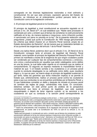 consagrado en las diversas legislaciones nacionales a nivel ordinario y
constitucional. Es así que este principio, expresión genuina del Estado de
Derecho, se introduce en el ordenamiento jurídico peruano tanto en la
Constitución como en la legislación ordinaria.
3. El principio de legalidad penal en la Constitución
El principio de legalidad a nivel constitucional se encuentra regulado en el
artículo 2 inc. 24, literal d)308
, el cual establece que: "Nadie será procesado ni
condenado por acto u omisión que al tiempo de cometerse no esté previamente
calificado en la ley, de manera expresa e inequívoca, como infracción punible;
ni sancionado con pena no prevista en la ley". De la presente redacción cabe
preguntarse ¿hasta qué punto la Constitución de 1993 recoge genuinamente
los criterios que deben imperar en un Derecho Penal racional, propio de un
Estado democrático de Derecho?, de tal manera que se materialice también en
el ius puniendi las exigencias del artículo 1 de la Penal? Veamos:
Desde una óptica literal, podemos decir que el artículo 2 inc. 24 literal d) de la
Constitución consagra tanto el principio de legalidad del Derecho Penal
material, como también el principio de legalidad del Derecho Procesal Penal. El
primero se manifiesta a través de la exigencia de que ningún ciudadano puede
ser condenado por cualquier tipo de comportamientos (comisivos u omisivos),
sino única y exclusivamente por aquellos que están catalogados como delitos
en una ley previa, la cual debe estar vigente en el momento que se realiza el
comportamiento. El segundo se expresa mediante la imposibilidad formal y
material de que: 1) el Estado someta a los ciudadanos a un proceso penal
cuando la conducta desplegada no es calificada como delito, pues resultaría
ilógico y, lo que es peor, se traería abajo el principio de legalidad sustancial (y
por tanto, todas las garantías que dicha institución implica) si se permite al
Estado que, arbitrariamente, realice un proceso penal contra los ciudadanos
pese a que sus conductas no se encuentran prohibidas por el Derecho Penal; y
2) que habiéndose cometido un delito y después de iniciado el proceso penal
se cambian las reglas de juego, volviéndolas más duras. En conclusión,
debemos señalar -en este primer punto de análisis de la perspectiva
constitucional que tiene el principio de legalidad- que este quedará
resquebrajado o dejará de tener vigencia cuando: a) se sanciona a los
ciudadanos sin que su conducta o la sanción penal correspondiente se
procesal y la Carolina no prohibía la analogía contra el reo (...). Solo a partir de la ideología
liberal impulsada por esta y consagrada políticamente sobre todo a partir de la Revolución
Francesa, se concibe como limitación del poder punitivo del Estado dotada del sentido de
garantía para la libertad del ciudadano. Solo desde entonces, citando a MEZGER sostiene MIR,
el principio Nullum crimen, nulla poena sine lege es un Palladium de la libertad ciudadana"
308
Sobre los antecedentes más inmediatos de la regulación del principio de legalidad a nivel
constitucional, se puede citar a la Constitución de 1979, la cual en su artículo 2, inc. d)
establece que:
"Nadie será procesado ni condenado por acto u omisión que al tiempo de cometerse no esté
previamente calificado en la ley de manera expresa e inequívoca como infracción punible, ni
sancionado con pena no prevista en la ley". Asimismo, la Constitución del Perú de 1933, en su
artículo 57, establece que: "Nadie será condenado por acto u omisión que al tiempo de
cometerse no estén calificados en la ley de manera expresa e inequívoca como infracciones
punibles, ni juzgado sino por los tribunales que las leyes establezcan. Carece de valor toda
declaración obtenida por la violencia".
 