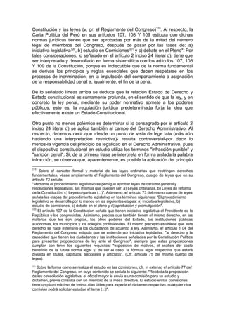 Constitución y las leyes (v. gr. el Reglamento del Congreso)319
. Al respecto, la
Carta Política del Perú en sus artículos 107, 108 Y 109 estipula que dichas
normas jurídicas tienen que ser aprobadas por más de la mitad del número
legal de miembros del Congreso, después de pasar por las fases de: a)
iniciativa legislativa320
, b) estudio en Comisiones321
y c) debate en el Pleno". Por
tales consideraciones, lo señalado en el artículo 2 inciso 24 literal d), tiene que
ser interpretado y desarrollado en forma sistemática con los artículos 107, 108
Y 109 de la Constitución, porque es indiscutible que de la norma fundamental
se derivan los principios y reglas esenciales que deben respetarse en los
procesos de incriminación, en la imputación del comportamiento o asignación
de la responsabilidad penal e, igualmente, el fin de la pena.
De lo señalado líneas arriba se deduce que la relación Estado de Derecho y
Estado constitucional es sumamente profunda, en el sentido de que la ley, y en
concreto la ley penal, mediante su poder normativo somete a los poderes
públicos, esto es, la regulación jurídica predeterminada forja la idea que
efectivamente existe un Estado Constitucional.
Otro punto no menos polémico es determinar si lo consagrado por el artículo 2
inciso 24 literal d) se aplica también al campo del Derecho Administrativo. Al
respecto, debemos decir que -desde un punto de vista de lege lata (más aún
haciendo una interpretación restrictiva)- resulta controversial-por decir lo
menos-la vigencia del principio de legalidad en el Derecho Administrativo, pues
el dispositivo constitucional en estudio utiliza los términos "infracción punible" y
"sanción penal". Si, de la primera frase se interpreta en forma aislada la palabra
infracción, se observa que, aparentemente, es posible la aplicación del principio
319
Sobre e! carácter formal y material de las leyes ordinarias que restringen derechos
fundamentales, véase ampliamente e! Reglamento del Congreso, cuerpo de leyes que en su
artículo 72 señala:
"Mediante el procedimiento legislativo se persigue aprobar leyes de carácter general y
resoluciones legislativas, las mismas que pueden ser: a) Leyes ordinarias, b) Leyes de reforma
de la Constitución, c) Leyes orgánicas (...)". Asimismo, e! artículo 73 del mismo cuerpo de leyes
señala las etapas del procedimiento legislativo en los términos siguientes: "El procedimiento
legislativo se desarrolla por lo menos en las siguientes etapas: a) iniciativa legislativa, b)
estudio de comisiones, c) debate en el pleno y d) aprobación y promulgación".
320
El artículo 107 de la Constitución señala que tienen iniciativa legislativa el Presidente de la
República y los congresistas. Asimismo, precisa que también tienen e! mismo derecho, en las
materias que les son propias, los otros poderes del Estado, las instituciones públicas
autónomas, los municipios y los colegios profesionales. El mismo precepto establece que este
derecho se hace extensivo a los ciudadanos de acuerdo a ley. Asimismo, e! artículo 1 04 del
Reglamento del Congreso estipula que se entiende por iniciativa legislativa: "al derecho y la
capacidad que tienen los ciudadanos y las instituciones señaladas por la Constitución Política
para presentar proposiciones de ley ante el Congreso", siempre que estas proposiciones
cumplan con tener los siguientes requisitos: "exposición de motivos, el análisis de! costo
beneficio de la futura norma legal y, de ser el caso, la fórmula legal respectiva que estará
dividida en títulos, capítulos, secciones y artículos". (Cfr. artículo 75 del mismo cuerpo de
leyes).
321
Sobre la forma cómo se realiza el estudio en las comisiones, cfr. in extenso e! artículo 77 de!
Reglamento del Congreso, en cuyo contenido se señala lo siguiente: "Recibida la proposición
de ley o resolución legislativa, e! oficial mayor le envía a una comisión para su estudio y
dictamen, previa consulta con un miembro de la mesa directiva. El estudio en las comisiones
tiene un plazo máximo de treinta días útiles para expedir e! dictamen respectivo, cualquier otra
comisión podrá solicitar estudiar e! tema (...)".
 
