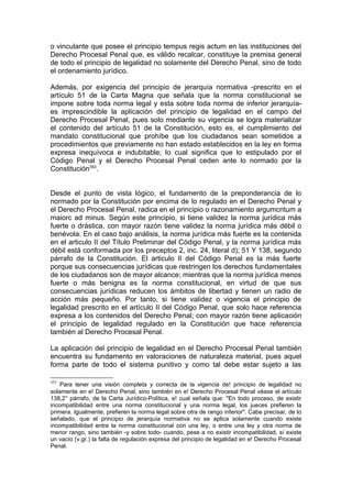 o vinculante que posee el principio tempus regis actum en las instituciones del
Derecho Procesal Penal que, es válido recalcar, constituye la premisa general
de todo el principio de legalidad no solamente del Derecho Penal, sino de todo
el ordenamiento jurídico.
Además, por exigencia del principio de jerarquía normativa -prescrito en el
artículo 51 de la Carta Magna que señala que la norma constitucional se
impone sobre toda norma legal y esta sobre toda norma de inferior jerarquía-
es imprescindible la aplicación del principio de legalidad en el campo del
Derecho Procesal Penal, pues solo mediante su vigencia se logra materializar
el contenido del artículo 51 de la Constitución, esto es, el cumplimiento del
mandato constitucional que prohíbe que los ciudadanos sean sometidos a
procedimientos que previamente no han estado establecidos en la ley en forma
expresa inequívoca e indubitable; lo cual significa que lo estipulado por el
Código Penal y el Derecho Procesal Penal ceden ante lo normado por la
Constitución353
.
Desde el punto de vista lógico, el fundamento de la preponderancia de lo
normado por la Constitución por encima de lo regulado en el Derecho Penal y
el Derecho Procesal Penal, radica en el principio o razonamiento argumcntum a
maiorc ad minus. Según este principio, si tiene validez la norma jurídica más
fuerte o drástica, con mayor razón tiene validez la norma jurídica más débil o
benévola. En el caso bajo análisis, la norma jurídica más fuerte es la contenida
en el articulo II del Título Preliminar del Código Penal, y la norma jurídica más
débil está conformada por los preceptos 2, inc. 24, literal d); 51 Y 138, segundo
párrafo de la Constitución. El articulo II del Código Penal es la más fuerte
porque sus consecuencias jurídicas que restringen los derechos fundamentales
de los ciudadanos son de mayor alcance; mientras que la norma jurídica menos
fuerte o más benigna es la norma constitucional, en virtud de que sus
consecuencias jurídicas reducen los ámbitos de libertad y tienen un radio de
acción más pequeño. Por tanto, si tiene validez o vigencia el principio de
legalidad prescrito en el artículo II del Código Penal, que solo hace referencia
expresa a los contenidos del Derecho Penal; con mayor razón tiene aplicación
el principio de legalidad regulado en la Constitución que hace referencia
también al Derecho Procesal Penal.
La aplicación del principio de legalidad en el Derecho Procesal Penal también
encuentra su fundamento en valoraciones de naturaleza material, pues aquel
forma parte de todo el sistema punitivo y como tal debe estar sujeto a las
353
Para tener una visión completa y correcta de la vigencia de! principio de legalidad no
solamente en e! Derecho Penal, sino también en e! Derecho Procesal Penal véase el artículo
138,2° párrafo, de la Carta Jurídico-Política, e! cual señala que: "En todo proceso, de existir
incompatibilidad entre una norma constitucional y una norma legal, los jueces prefieren la
primera. Igualmente, prefieren la norma legal sobre otra de rango inferior". Cabe precisar, de lo
señalado, que el principio de jerarquía normativa no se aplica solamente cuando existe
incompatibilidad entre la norma constitucional con una ley, o entre una ley y otra norma de
menor rango, sino también -y sobre todo- cuando, pese a no existir incompatibilidad, sí existe
un vacío (v.gr.) la falta de regulación expresa del principio de legalidad en e! Derecho Procesal
Penal.
 