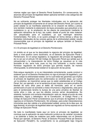 mismas reglas que rigen el Derecho Penal Sustantivo. En consecuencia, los
alcances del principio de legalidad deben aplicarse también a las categorías del
Derecho Procesal Penal.
No es suficiente proteger las libertades individuales con la aplicación del
principio de legalidad únicamente en el campo del Derecho Penal, por cuanto el
poder estatal no se manifiesta solamente en la creación de delitos y penas,
sino también mediante la elaboración de leyes procesales que perjudican a los
ciudadanos (v. gr. la ampliación de los plazos de prescripción mediante la
aplicación retroactiva de la ley), las cuales -desde el punto de vista material-
son perjudiciales para el ciudadano, ya que restringen derechos
fundamentales. Por tanto, si se quiere proteger en forma idónea y eficaz las
libertades individuales de las voraces garras de la arbitrariedad estatal, resulta
imprescindible que el principio de legalidad se aplique también al Derecho
Procesal Penal.
4.3. El principio de legalidad en el Derecho Penitenciario
Un ámbito en el que se ha descuidado la vigencia del principio de legalidad,
tanto a nivel positivo como doctrinario, es el Derecho de Ejecución Penal o
Penitenciario. En el campo legislativo, la regulación del principio de legalidad,
de no ser por el artículo VIII del Código de Ejecución Penal que señala que la
retroactividad y la interpretación de dicho Código se resuelven en lo más
favorable al reo, sería nula, pues no hay una suficiente -y mucho menos
frondosa- regulación de dicho principio que permita impedir, de manera
infranqueable, la arbitrariedad estatal en la ejecución de las penas.
Esta exigua regulación, si no es interpretada correctamente, puede conducir a
sostener que en el Derecho Penitenciario no rige el principio de legalidad y, por
tanto, cobijar la arbitrariedad estatal, con lo cual todas las garantías que implica
el principio de legalidad para los sentenciados se vendrían abajo, por cuanto
-en la práctica- se impondrían penas que no están establecidas en el Código
Penal. Así, por ejemplo, si en la sentencia el juez impone una pena privativa de
libertad de ocho años para el delito de homicidio, pero en el centro
penitenciario el autor es sometido a tratos inhumanos o degradantes, esta pena
para el sentenciado tendría la dureza de una pena privativa de libertad de
veinte años o más, ya que los efectos nocivos serían devastadores. No
obstante, haciendo una correcta interpretación -esto es, desde el punto de vista
sistemático, lógico y teleológico- de la Constitución, el Código Penal y el
Código de Ejecución Penal consideramos que el principio de legalidad sí tiene
vigencia en el Derecho Penitenciario. Sin embargo, para evitar interpretaciones
incorrectas que dan cabida a la arbitrariedad estatal, somos de la idea que, de
lege ferenda, el principio de legalidad debe ser regulado en forma expresa en el
Código de Ejecución Penal.
De todo lo manifestado hasta aquí en torno al principio de legalidad, se
concluye que la aplicación de esta institución jurídica es de carácter vinculante
y se extiende a todas las materias que están relacionadas con el Derecho
Penal (por ejemplo, el Derecho Penal, el Derecho Procesal Penal yel Derecho
de Ejecución Penal(61). Su cumplimiento no es postergable bajo ninguna
 