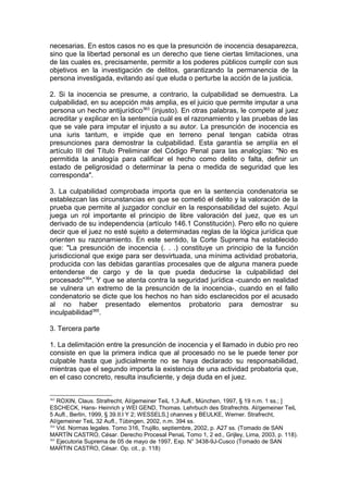 necesarias. En estos casos no es que la presunción de inocencia desaparezca,
sino que la libertad personal es un derecho que tiene ciertas limitaciones, una
de las cuales es, precisamente, permitir a los poderes públicos cumplir con sus
objetivos en la investigación de delitos, garantizando la permanencia de la
persona investigada, evitando así que eluda o perturbe la acción de la justicia.
2. Si la inocencia se presume, a contrario, la culpabilidad se demuestra. La
culpabilidad, en su acepción más amplia, es el juicio que permite imputar a una
persona un hecho antijurídico363
(injusto). En otras palabras, le compete al juez
acreditar y explicar en la sentencia cuál es el razonamiento y las pruebas de las
que se vale para imputar el injusto a su autor. La presunción de inocencia es
una iuris tantum, e impide que en terreno penal tengan cabida otras
presunciones para demostrar la culpabilidad. Esta garantía se amplía en el
artículo III del Título Preliminar del Código Penal para las analogías: "No es
permitida la analogía para calificar el hecho como delito o falta, definir un
estado de peligrosidad o determinar la pena o medida de seguridad que les
corresponda".
3. La culpabilidad comprobada importa que en la sentencia condenatoria se
establezcan las circunstancias en que se cometió el delito y la valoración de la
prueba que permite al juzgador concluir en la responsabilidad del sujeto. Aquí
juega un rol importante el principio de libre valoración del juez, que es un
derivado de su independencia (artículo 146.1 Constitución). Pero ello no quiere
decir que el juez no esté sujeto a determinadas reglas de la lógica jurídica que
orienten su razonamiento. En este sentido, la Corte Suprema ha establecido
que: "La presunción de inocencia (. . .) constituye un principio de la función
jurisdiccional que exige para ser desvirtuada, una mínima actividad probatoria,
producida con las debidas garantías procesales que de alguna manera puede
entenderse de cargo y de la que pueda deducirse la culpabilidad del
procesado"364
. Y que se atenta contra la seguridad jurídica -cuando en realidad
se vulnera un extremo de la presunción de la inocencia-, cuando en el fallo
condenatorio se dicte que los hechos no han sido esclarecidos por el acusado
al no haber presentado elementos probatorio para demostrar su
inculpabilidad365
.
3. Tercera parte
1. La delimitación entre la presunción de inocencia y el llamado in dubio pro reo
consiste en que la primera indica que al procesado no se le puede tener por
culpable hasta que judicialmente no se haya declarado su responsabilidad,
mientras que el segundo importa la existencia de una actividad probatoria que,
en el caso concreto, resulta insuficiente, y deja duda en el juez.
363
ROXIN, Claus. Strafrecht, AI/gemeiner TeiL 1,3 Aufl., München, 1997, § 19 n.m. 1 ss.; ]
ESCHECK, Hans- Heinrich y WEI GEND, Thomas. Lehrbuch des Strafrechts. AI/gemeiner TeiL
5 Aufl., Berlín, 1999, § 39.II.l Y 2; WESSELS,] ohannes y BEULKE, Werner. Strafrecht,
AI/gemeiner TeiL 32 Aufl., Tübingen, 2002, n.m. 394 ss.
364
Vid. Normas legales. Tomo 316, Trujillo, septiembre, 2002, p. A27 ss. (Tomado de SAN
MARTÍN CASTRO, César. Derecho Procesal PenaL Tomo 1, 2 ed., Grijley, Lima, 2003, p. 118).
365
Ejecutoria Suprema de 05 de mayo de 1997, Exp. N° 3438-9J-Cusco (Tomado de SAN
MARTIN CASTRO, César. Op. cit., p. 118)
 