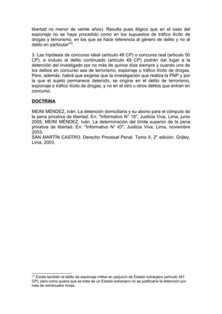 libertad no menor de veinte años). Resulta pues ilógico que en el caso del
espionaje no se haya procedido como en los supuestos de tráfico ilícito de
drogas y terrorismo, en los que se hace referencia al género de delito y no al
delito en particular379
.
3. Las hipótesis de concurso ideal (artículo 48 CP) o concurso real (artículo 50
CP), e incluso el delito continuado (artículo 49 CP) podrán dar lugar a la
detención del investigado por no más de quince días siempre y cuando uno de
los delitos en concurso sea de terrorismo, espionaje o tráfico ilícito de drogas.
Pero, además, habrá que exigirse que la investigación que realiza la PNP y por
la que el sujeto permanece detenido, se origine en el delito de terrorismo,
espionaje o tráfico ilícito de drogas, y no en el otro u otros delitos que entran en
concurso.
DOCTRINA
MEINI MÉNDEZ, Iván. La detención domiciliaria y su abono para el cómputo de
la pena privativa de libertad, En: "Informativo N° 18", Justicia Viva, Lima, junio
2005; MEINI MÉNDEZ, Iván. La determinación del límite superior de la pena
privativa de libertad. En: "Informativo N° lO", Justicia Viva, Lima, noviembre
2003;
SAN MARTÍN CASTRO. Derecho Procesal Penal. Tomo lI, 2" edición. Grijley,
Lima, 2003.
379
Existe también el delito de espionaje militar en perjuicio de Estado extranjero (artículo 341
CP), pero como quiera que se trata de un Estado extranjero no se justificaría la detención por
más de veinticuatro horas.
 