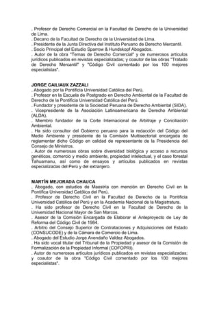 . Profesor de Derecho Comercial en la Facultad de Derecho de la Universidad
de Lima.
. Decano de la Facultad de Derecho de la Universidad de Lima.
. Presidente de la Junta Directiva del Instituto Peruano de Derecho Mercantil.
. Socio Principal del Estudio Sparrow & Hundskopf Abogados.
. Autor de la obra "Temas de Derecho Comercial" y de numerosos artículos
jurídicos publicados en revistas especializadas; y coautor de las obras ''Tratado
de Derecho Mercantil" y "Código Civil comentado por los 100 mejores
especialistas".
JORGE CAILIAUX ZAZZALI
. Abogado por la Pontificia Universidad Católica del Perú.
. Profesor en la Escuela de Postgrado en Derecho Ambiental de la Facultad de
Derecho de la Pontificia Universidad Católica del Perú.
. Fundador y presidente de la Sociedad Peruana de Derecho Ambiental (SIDA).
. Vicepresidente de la Asociación Latinoamericana de Derecho Ambiental
(ALDA).
. Miembro fundador de la Corte Internacional de Arbitraje y Conciliación
Ambiental.
. Ha sido consultor del Gobierno peruano para la redacción del Código del
Medio Ambiente y presidente de la Comisión Multisectorial encargada de
reglamentar dicho Código en calidad de representante de la Presidencia del
Consejo de Ministros.
. Autor de numerosas obras sobre diversidad biológica y acceso a recursos
genéticos, comercio y medio ambiente, propiedad intelectual, y el caso forestal
Tahuamanu, así como de ensayos y artículos publicados en revistas
especializadas del Perú y del extranjero.
MARTÍN MEJORADA CHAUCA
. Abogado, con estudios de Maestría con mención en Derecho Civil en la
Pontifica Universidad Católica del Perú.
. Profesor de Derecho Civil en la Facultad de Derecho de la Pontificia
Universidad Católica del Perú y en la Academia Nacional de la Magistratura.
. Ha sido profesor de Derecho Civil en la Facultad de Derecho de la
Universidad Nacional Mayor de San Marcos.
. Asesor de la Comisión Encargada de Elaborar el Anteproyecto de Ley de
Reforma del Código Civil de 1984.
. Arbitro del Consejo Superior de Contrataciones y Adquisiciones del Estado
(CONSUCODE) y de la Cámara de Comercio de Lima.
. Abogado del Estudio Jorge Avendaño Valdez Abogados.
. Ha sido vocal titular del Tribunal de la Propiedad y asesor de la Comisión de
Formalización de la Propiedad Informal (COFOPRI).
. Autor de numerosos artículos jurídicos publicados en revistas especializadas;
y coautor de la obra "Código Civil comentado por los 100 mejores
especialistas".
 