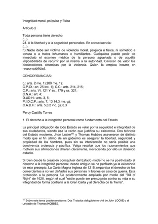 Integridad moral, psíquica y física
Artículo 2
Toda persona tiene derecho:
(...)
24. A la libertad y a la seguridad personales. En consecuencia:
(...)
h) Nadie debe ser víctima de violencia moral, psíquica o física, ni sometido a
tortura o a tratos inhumanos o humillantes. Cualquiera puede pedir de
inmediato el examen médico de la persona agraviada o de aquélla
imposibilitada de recurrir por sí misma a la autoridad. Carecen de valor las
declaraciones obtenidas por la violencia. Quien la emplea incurre en
responsabilidad.
CONCORDANCIAS:
c.: arts. 2 me. 1),200 me. 1);
C.P.Ct.: art. 25 inc. 1); C.C.: arts. 214, 215;
C.P.: arts. VI, 121 Y ss., 170 y ss, 321;
C.N.A.: art. 4;
D.UD.H.: arts. 3, 5;
P.I.D.C.P.: arts. 7, 10 14.3 me. g);
C.A.D.H.: arts. 5,8.2 inc. g), 8.3
Percy Castillo Torres
1. El derecho a la integridad personal como fundamento del Estado
La principal obligación de todo Estado es velar por la seguridad e integridad de
sus ciudadanos, siendo esa la razón que justifica su existencia. Dos teóricos
del Estado moderno, Jhon Locke393
y Thomas Hobbes aseveraron de distinto
modo que el fin último de un gobierno es asegurar la libertad, seguridad y
propiedad de los hombres, pues sin su intervención no sería posible una
convivencia ordenada y pacífica. Valga resaltar que los razonamientos que
motivan sus afirmaciones difieren claramente, mereciendo por ello un detenido
estudio.
Si bien desde la creación conceptual del Estado moderno se ha positivizado el
derecho a la integridad personal, desde antiguo se ha perfilado ya la existencia
de este precepto. La Carta Magna inglesa de 1215 amparaba el derecho de los
comerciantes a no ver dañadas sus personas ni bienes en caso de guerra. Esta
protección a la persona fue posteriormente ampliada por medio del "Bill of
Right” de 1628, según el cual "nadie puede ser prejuzgado contra su vida o su
integridad de forma contraria a la Gran Carta y al Derecho de la Tierra".
393
Sobre este tema pueden revisarse: Dos Tratados del gobierno civil de John LOCKE o el
Leviatán de Thomas HOBBES.
 
