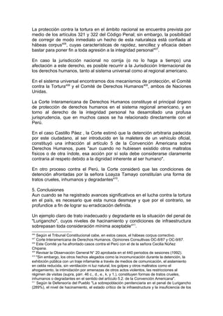 La protección contra la tortura en el ámbito nacional se encuentra prevista por
medio de los artículos 321 y 322 del Código Penal; sin embargo, la posibilidad
de corregir de modo inmediato un hecho de esta naturaleza está confiada al
hábeas corpus406
, cuyas características de rapidez, sencillez y eficacia deben
bastar para poner fin a toda agresión a la integridad personal407
.
En caso la jurisdicción nacional no corrija (o no lo haga a tiempo) una
afectación a este derecho, es posible recurrir a la Jurisdicción Internacional de
los derechos humanos, tanto al sistema universal como al regional americano.
En el sistema universal encontramos dos mecanismos de protección, el Comité
contra la Tortura408
y el Comité de Derechos Humanos409
, ambos de Naciones
Unidas.
La Corte Interamericana de Derechos Humanos constituye el principal órgano
de protección de derechos humanos en el sistema regional americano, y en
torno al derecho de la integridad personal ha desarrollado una profusa
jurisprudencia, que en muchos casos se ha relacionado directamente con el
Perú.
En el caso Castillo Páez , la Corte estimó que la detención arbitraria padecida
por este ciudadano, al ser introducido en la maletera de un vehículo oficial,
constituyó una infracción al artículo 5 de la Convención Americana sobre
Derechos Humanos, pues "aun cuando no hubiesen existido otros maltratos
físicos o de otra índole, esa acción por sí sola debe considerarse claramente
contraria al respeto debido a la dignidad inherente al ser humano".
En otro proceso contra el Perú, la Corte consideró que las condiciones de
detención afrontadas por la señora Loayza Tamayo constituían una forma de
tratos crueles, inhumanos y degradantes410
.
5. Conclusiones
Aun cuando se ha registrado avances significativos en el lucha contra la tortura
en el país, es necesario que esta nunca desmaye y que por el contrario, se
profundice a fin de lograr su erradicación definida.
Un ejemplo claro de trato inadecuado y degradante es la situación del penal de
"Lurigancho", cuyos niveles de hacinamiento y condiciones de infraestructura
sobrepasan toda consideración mínima aceptable411
.
406
Según el Tribunal Constitucional cabe, en estos casos, el hábeas corpus correctivo.
407
Corte lnteramericana de Derechos Humanos. Opiniones Consultivas OC-8/87 y OC-9/87.
408
Este Comité ya ha afrontado casos contra el Perú con el de la señora Cecilia Núñez
Chipana.
409
Revisar la Observación General N° 20 aprobada en el 440 periodos de sesiones (1992).
410
"Sin embargo, los otros hechos alegados como la incomunicación durante la detención, la
exhibición pública con un traje infamante a través de medios de comunicación, el aislamiento
en celda reducida, sin ventilación ni luz natural, los golpes y otros maltratos como el
ahogamiento, la intimidación por amenazas de otros actos violentos, las restricciones al
régimen de visitas (supra, párr. 46 c., d., e., k. y 1.), constituyen formas de tratos crueles,
inhumanos o degradantes en el sentido del artículo 5.2. de la Convención Americana".
411
Según la Defensoría del Pueblo "La sobrepoblación penitenciaria en el penal de Lurigancho
(289%), el nivel de hacinamiento, el estado crítico de la infraestructura y la insuficiencia de los
 