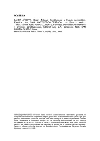 DOCTRINA
LANDA ARROYO, Cesar. Tribunal Constitucional y Estado democrático.
Palestra, Lima, 2003; MARTÍNEZ-CALCERRADA, Luis. Derecho Médico.
Temas, Madrid, 1986; RUBIO LLORENTE, Francisco. Derechos fundamentales
y principios constitucionales. Editorial Ariel S.A., Barcelona, 1995; SAN
MARTÍN CASTRO, César.
Derecho Procesal Penal. Tomo II, Grijley, Lima, 2003.
servicios penitenciarios, convierten a este penal en un caso especial y de extrema gravedad, en
comparación del resto de los penales del pais, por cuanto no solamente constituye un lugar que
propicia permanentes conflictos, sino que hace de la pena y de la detención provisional un trato
cruel, degradante e inhumano, lesivos de los derechos fundamentales de los internos
reconocidos en el artículo 2 inciso 24 literal h) de la Constitución Politica de 1993, habiendo
perdido las condiciones minimas que permitan el respeto de la dignidad del ser humano".
Segundo Informe sobre la situación del Establecimiento Penitenciario de Régimen Cerrado
Ordinario Lurigancho - 2002.
 