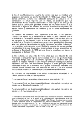 2. En el constitucionalismo peruano, la primera vez que se introdujo una
disposición semejante fue con la Constitución de 1979, cuyo artículo 4, con
ciertas variantes, contenía una redacción semejante al artículo 3 de la
Constitución en actual vigencia. Allí, en efecto, se establecía que: "La
enumeración de los derechos reconocidos en este capítulo no excluye los
demás que la Constitución garantiza, ni otros de naturaleza análoga o que
derivan de la dignidad del hombre, del principio de soberanía del pueblo, del
Estado social y democrático de Derecho y de la forma republicana de
gobierno".
En esencia, la diferencia más importante entre uno y otro precepto
constitucional estriba en la variación de un verbo por otro. Mientras que el
artículo 4 de la Carta del 79 señalaba que la enumeración de los derechos que
se efectuaba en su Capítulo 1 eran a título de derechos "reconocidos", el
artículo 3 de la Constitución actual los considera como "establecidos". Como se
verá más adelante, la sustitución del verbo "reconocer" por el de "establecer"
no es adjetivo o simplemente formal. Refleja la variación de una perspectiva
iusnaturalista de la idea de derechos fundamentales, a la que se adscribía sin
ambages la Constitución de 1979, por una de corte estatalista, que es por la
que apuesta la Carta de 1993.
3. No obstante, son algo más de treinta años que una cláusula de esta
naturaleza se encuentra vigente entre nosotros, lo cierto es que hasta hace
muy poco tiempo esta fue virtualmente ignorada. No contamos con una
tradición al respecto y ello se ha visto reflejado en la aún escasa jurisprudencia
nacional414
. Por ello, una aproximación exegética a dicho precepto parece
justificarse no solo por la estructura con la que se ha diseñado esta obra, sino
también porque creemos que una disección del artículo 3, en sus diversas
fracciones de disposición, podría arrojar tópicos realmente interesantes.
En concreto, las disposiciones cuyo sentido pretendemos esclarecer (o, al
menos, intentar hacerla), son las siguientes:
"La enumeración de los derechos establecidos en este capítulo (…)".
"La enumeración de los derechos establecidos en este capítulo no excluye los
demás que la Constitución garantiza (...)"
"La enumeración de los derechos establecidos en este capítulo no excluye los
demás (...) de naturaleza análoga (...)".
414
Hasta donde conozco los únicos trabajos dedicados a esclarecer la aplicación del artículo 3
de la Constitución de 1993 en el ámbito de la jurisprudencia y, particularmente, en el del
Tribunal Constitucional, son los que debemos a SOSA, Juan Manuel. Derechos no enumerados
y nuevos derechos según la jurisprudencia del Tribunal ConstitucionaL En: "Actualidad
Jurídica", núm. 126, Lima, 2004, p.110 Y ss., Y SAÉNZ DÁ VALOS, Luis. La cláusula de los
derechos no enumerados y su aplicación en la jurisprudencia del Tribunal ConstitucionaL En:
"Revista Peruana de Jurisprudencia", núm. 13, Lima, 2002, p. XXI Y ss.
 