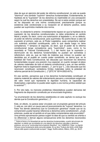 idea de que en ejercicio del poder de reforma constitucional, no solo se puede
"disminuir" sino también "suprimir" derechos fundamentales. Evidentemente, la
hipótesis de la "supresión" de los derechos es inadmisible en una concepción
según la cual los derechos son preestatales. No así si estos existen porque así
se ha dispuesto en una norma constitucional; precisamente porque su
existencia está condicionada a su recepción en el derecho positivo, estos
pueden ser suprimidos mediante otra norma.
Cabe, no obstante lo anterior, inmediatamente reparar en que la hipótesis de la
supresión de los derechos constitucionales no debe entenderse en sentido
literal y amplio. Es decir, como una autorización al legislador o, en su defecto,
al poder de reforma constitucional, para suprimidos. No podría llevar a cabo tal
supresión el primero, esto es, el Poder Legislativo, pues comportaría realizar
una auténtica actividad constituyente, para lo que desde luego no tiene
competencia. Y tampoco el segundo, es decir, que el poder de la reforma
constitucional tenga competencia para "suprimidos", pues, como lo ha
recordado el Tribunal Constitucional, "(...) del hecho que la supresión y
disminución de los derechos fundamentales no puedan ser sometidas a
referéndum, esto es, que se trate de materias que incluso no puedan ser
decididas por el pueblo en cuanto poder constituido, se deriva que, en la
totalidad del Texto Constitucional, las cláusulas que reconocen los derechos
fundamentales ocupan una posición muy especial, en cuanto recogen el plexo
de valores materiales de todo el sistema constitucional y que, en ese sentido,
legitiman toda la organización estatal (...)", por lo que "(...) las cláusulas que los
reconocen constituyen verdaderos límites materiales sobre la potestad de
reforma parcial de la Constitución (...)" [STC N° 0014-2002-AI/Tq.
En ese sentido, pensamos que si los derechos fundamentales constituyen el
sistema material de valores del ordenamiento peruano y concretizan exigencias
del valor moral que representa la dignidad humana, la capacidad de
titularizados y ejercerlos no puede estar sujeto a una norma jurídico estatal que
lo autorice417
.
5. Por otro lado, no menores problemas interpretativos pueden derivarse del
fragmento de disposición constituido por el enunciado lingüístico:
"La enumeración de los derechos establecidos en este capítulo no excluye los
demás que la Constitución garantiza (...)"
Este, en efecto, no parece estar vinculado con el propósito general del artículo
3, esto es, con abrir un cauce para el reconocimiento de "nuevos" derechos. La
frase "los demás (derechos) que la Constitución garantiza" impide que en su
comprensión pueda hacerse referencia a derechos extra constitutionem. ¿Cuál,
entonces, puede ser el sentido en el que debe comprenderse este enunciado?
Una primera aproximación parece sugerir la idea de que su sentido se orienta a
no diferenciar o derivar alguna consecuencia entre los derechos reconocidos
417
Sobre el tema y la necesidad de que los derechos fundamentales, a partir del principio de
dignidad, no deban ser encriptados en una relación de derechos naturales o derechos
positivos, sino en la "continuidad de la tradición filosófica". Ver: HABERLE, Peter. La dignitá
hf/mana come fondamento de/la comunitá statale. En su libro "Cultura dei diritti e diritti della
cultura nello spazio costituzionale europeo". Saggi. Giuffre editore, Milano, 2003, pp. 36-37.
 