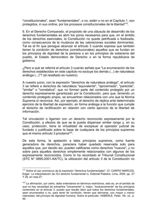 "constitucionales", sean "fundamentales", o no, estén o no en el Capítulo 1, son
protegidos, in suo ordine, por los procesos constitucionales de la libertad419
.
6. En el Derecho Comparado, el propósito de una cláusula de desarrollo de los
derechos fundamentales es abrir los poros necesarios para que, en el ámbito
de los derechos esenciales, la Constitución no quede petrificada o fosilizada,
como consecuencia de la mudanza de las valoraciones sociales dominantes.
Tal es el fin que persigue alcanzar el artículo 3 cuando expresa que también
tienen la condición de derechos (constitucionales) aquellos que se fundan en
los principios de dignidad de la persona o en los principios de soberanía del
pueblo, el Estado democrático de Derecho o en la forma republicana de
gobierno.
¿Pero a qué se referirá el artículo 3 cuando señala que "La enumeración de los
derechos establecidos en este capítulo no excluye los demás (...) de naturaleza
análoga (...)"? (el resaltado es nuestro).
A nuestro juicio, con la expresión "derechos de naturaleza análoga", el artículo
3 se refiere a derechos de naturaleza "equivalente", "aproximada", "parecida",
"similar" o "correlativa", que no forman parte del contenido protegido por un
derecho expresamente garantizado por la Constitución, pero que, teniendo un
contenído protegido propio, se encuentran relacionados con uno que la Norma
Suprema sí reconoce. Así, por ejemplo, el derecho de réplica ante determinado
ejercicio de la libertad de expresión, en forma análoga a la función que cumple
el derecho de rectificación en relación con cierto ejercicio de la libertad de
información.
Tal vinculación o ligamen con un derecho reconocido expresamente por la
Constitución, a efectos de que se le pueda dispensar similar rango y, en su
caso, protección, tiene la virtualidad de exceptuar al operador judicial de
fundado o justificado sobre la base de cualquiera de los principios supremos
que el mismo artículo 3 proclama420
.
De esta forma, la apelación a tales principios supremos, como fuente
generadora de derechos, pareciera haber quedado reservada solo para
aquellos que, por decido así, pueden calificarse como derechos "nuevos", y no
sobre para aquellos derechos simplemente relacionados con algunos de los
expresamente reconocidos. Como lo ha recordado el Tribunal Constitucional
(STC N° 0895-2001-AA/TC), la utilización del artículo 3 de la Constitución no
419
Sobre el uso promiscuo de la expresión "derechos fundamentales", Cf. CARPIO MARCOS,
Edgar. La interpretación de /OJ derecho fundamental /u, Editorial Palestra, Lima, 2004, pp. 27
Y 28, en nota 27.
420
La afirmación, por cierto, debe entenderse en términos restrictivos, esto es, en el sentido de
que no hay necesidad de extraerlos "únicamente" o, mejor, "exclusivamente" de los principios
contenidos en el artículo 3, puesto que resulta claro que todos los derechos fundamentales,
sean enumerados o no, para tener ta! condición, tienen que derivarse, con mayor o menor
intensidad, del principio de dignidad humana. Sobre el particular, HABERLE, Peter. Ob. cit., p.
50.
 