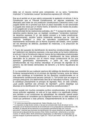debe ser el recurso normal para comprender, en su seno, "contenidos
implícitos" ni "contenidos nuevos" de derechos expresos (cE. infra §4).
Ese es el sentido en el que cabría comprender la apelación al artículo 3 de la
Constitución que el Tribunal Constitucional, en algunas ocasiones, ha
efectuado para dotar de una protección constitucional a derechos como a ser
juzgado dentro de un proceso que dure un plazo razonable; no ser sancionado
ni juzgado dos veces por un mismo hecho, el derecho a los medios de prueba;
a ser juzgado por un juez imparcial;
a la efectividad de las resoluciones judiciales, etc.421
Y aunque de estos mismos
derechos podría decirse que, en realidad, constituyen "contenidos implícitos"
de derechos expresos (V gr. del debido proceso y la tutela jurisdiccional,
respectivamente), también podría lícitamente pensarse que se trata de
derechos "análogos" a otros de naturaleza constitucional procesal
expresamente reconocidos por la Norma Suprema del Estado, como pueden
ser los derechos de defensa, pluralidad de instancias, a la presunción de
inocencia, etc.422
.
7. Fuera del supuesto de identificación de derechos constitucionales implícitos
per relationem con derechos expresos, a los que antes se ha hecho referencia,
el artículo 3 de la Constitución deja en manos de los intérpretes jurisdiccionales
de la Constitución la individualización e identificación de otros atributos
esenciales de la persona, con el mismo rango constitucional de los que
aparecen garantizados expresamente, a partir de tres principios
constitucionales de muy diversa naturaleza: el principio de dignidad de la
persona, los del Estado democrático de Derecho y la forma republicana de
gobierno.
S. La necesidad de que cualquier apertura del catálogo de derechos tenga que
fundarse necesariamente en el principio de dignidad humana, pone de relieve
que este constituye el fundamento de los derechos constitucionales en el
ordenamiento constitucional peruano (artículo 1). Tal función que se asigna al
principio presupone una determinada idea de la naturaleza humana, cuyo quid
lo constituye precisamente el principio de dignidad. Pero, en este contexto,
¿qué puede significar ese principio de dignidad?; ¿cómo despliega sus
alcances en la identificación de "nuevos" derechos constitucionales',?
Como sucede con muchos conceptos jurídico constitucionales, el de dignidad
acusa profunda vagüedad, no solo en lo que atañe a su significado jurídico,
sino también a sus condiciones de aplicabilidad. No obstante, parece existir
cierto consenso en considerar que la dignidad humana es un valor espiritual y
moral que pertenece a toda persona, independientemente de su estatus o la
421
Cf. sobre ese desarrollo jurisprudencia!, Saénz Dávalos, Luis. Ob. cit.
422
Lo expuesto no deja de ser curioso, si es que se compara este modo de actuar con lo
efectuado con la Novena Enmienda de la Constitución en la jurisprudencia norteamericana. Allí,
en efecto, la cláusula de los derechos no enumerados permaneció bajo una "zona de
penumbra", mientras que el proceso de identificación de nuevos derechos se realizó bajo los
alcances de la cláusula del due process of law. Sobre el particular, reclamando un proceso
inverso, Cf. NILES, Mark. Ninth amendment adjudication: an alternative to substantive due
process analysis of personal autonomy 17ghts, En: "UCLA Law review", núm. 48, 2000, pp. 85
y ss.
 