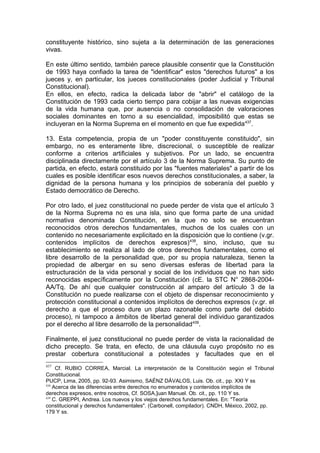 constituyente histórico, sino sujeta a la determinación de las generaciones
vivas.
En este último sentido, también parece plausible consentir que la Constitución
de 1993 haya confiado la tarea de "identificar" estos "derechos futuros" a los
jueces y, en particular, los jueces constitucionales (poder Judicial y Tribunal
Constitucional).
En ellos, en efecto, radica la delicada labor de "abrir" el catálogo de la
Constitución de 1993 cada cierto tiempo para cobijar a las nuevas exigencias
de la vida humana que, por ausencia o no consolidación de valoraciones
sociales dominantes en torno a su esencialidad, imposibilitó que estas se
incluyeran en la Norma Suprema en el momento en que fue expedida437
.
13. Esta competencia, propia de un "poder constituyente constituido", sin
embargo, no es enteramente libre, discrecional, o susceptible de realizar
conforme a criterios artificiales y subjetivos. Por un lado, se encuentra
disciplinada directamente por el artículo 3 de la Norma Suprema. Su punto de
partida, en efecto, estará constituido por las "fuentes materiales" a partir de los
cuales es posible identificar esos nuevos derechos constitucionales, a saber, la
dignidad de la persona humana y los principios de soberanía del pueblo y
Estado democrático de Derecho.
Por otro lado, el juez constitucional no puede perder de vista que el artículo 3
de la Norma Suprema no es una isla, sino que forma parte de una unidad
normativa denominada Constitución, en la que no solo se encuentran
reconocidos otros derechos fundamentales, muchos de los cuales con un
contenido no necesariamente explicitado en la disposición que lo contiene (v.gr.
contenidos implícitos de derechos expresos)438
, sino, incluso, que su
establecimiento se realiza al Iado de otros derechos fundamentales, como el
libre desarrollo de la personalidad que, por su propia naturaleza, tienen la
propiedad de albergar en su seno diversas esferas de libertad para la
estructuración de la vida personal y social de los individuos que no han sido
reconocidas específicamente por la Constitución (cE. la STC N° 2868-2004-
AA/Tq. De ahí que cualquier construcción al amparo del artículo 3 de la
Constitución no puede realizarse con el objeto de dispensar reconocimiento y
protección constitucional a contenidos implícitos de derechos expresos (v.gr. el
derecho a que el proceso dure un plazo razonable como parte del debido
proceso), ni tampoco a ámbitos de libertad general del individuo garantizados
por el derecho al libre desarrollo de la personalidad439
.
Finalmente, el juez constitucional no puede perder de vista la racionalidad de
dicho precepto. Se trata, en efecto, de una cláusula cuyo propósito no es
prestar cobertura constitucional a potestades y facultades que en el
437
Cf. RUBIO CORREA, Marcial. La interpretación de la Constitución según el Tribunal
Constitucional.
PUCP, Lima, 2005, pp. 92-93. Asimismo, SAÉNZ DÁVALOS, Luis. Ob. cit., pp. XXI Y ss
438
Acerca de las diferencias entre derechos no enumerados y contenidos implícitos de
derechos expresos, entre nosotros, Cf. SOSA,]uan Manuel. Ob. cit., pp. 110 Y ss.
439
C. GREPPI, Andrea. Los nuevos y los viejos derechos fundamentales. En: "Teoría
constitucional y derechos fundamentales". (Carbonell, compilador). CNDH, México, 2002, pp.
179 Y ss.
 